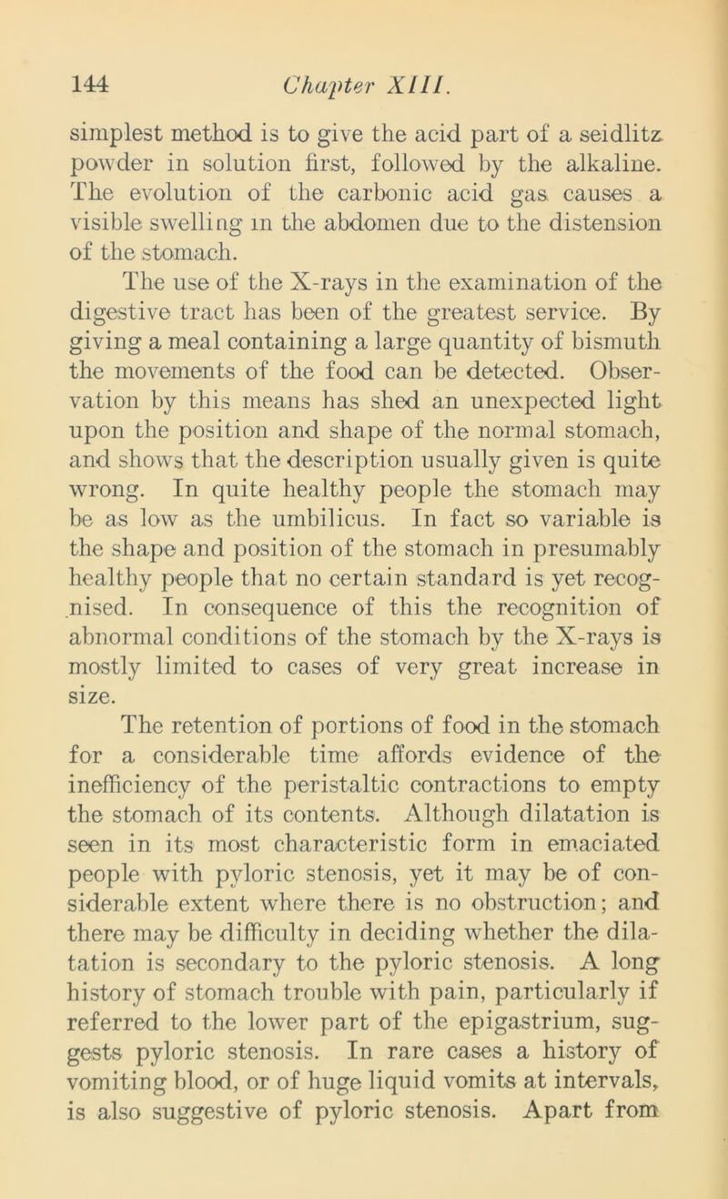 simplest method is to give the acid part of a seidlite powder in solution first, followed by the alkaline. The evolution of the carbonic acid gas. causes a visible swelling m the abdomen due to the distension of the stomach. The use of the X-rays in the examination of the digestive tract has been of the greatest service. By giving a meal containing a large quantity of bismuth the movements of the food can be detected. Obser- vation by this means has shed an unexpected light upon the position and shape of the normal stomach, and shows that the description usually given is quite wrong. In quite healthy people the stomach may be as low as the umbilicus. In fact so variable is the shape and position of the stomach in presumably healthy people that no certain standard is yet recog- nised. In consequence of this the recognition of abnormal conditions of the stomach by the X-rays is mostly limited to cases of very great increase in size. The retention of portions of food in the stomach for a considerable time affords evidence of the inefficiency of the peristaltic contractions to empty the stomach of its contents. Although dilatation is seen in its most characteristic form in emaciated people with pyloric stenosis, yet it may be of con- siderable extent where there is no obstruction; and there may be difficulty in deciding whether the dila- tation is secondary to the pyloric stenosis. A long history of stomach trouble with pain, particularly if referred to the lower part of the epigastrium, sug- gests pyloric stenosis. In rare cases a history of vomiting blood, or of huge liquid vomits at intervals, is also suggestive of pyloric stenosis. Apart from