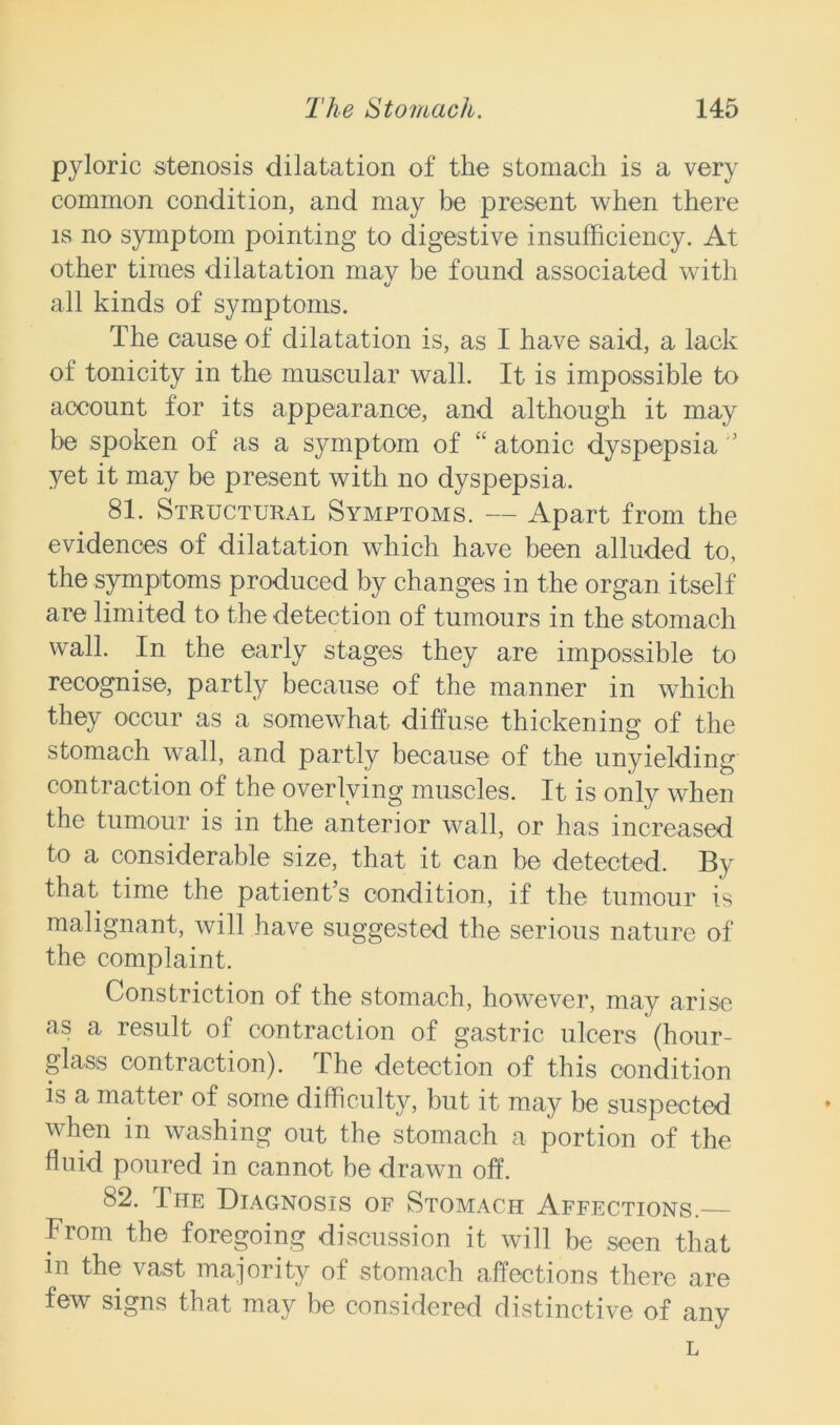 pyloric stenosis dilatation of the stomach is a very common condition, and may be present when there is no symptom pointing to digestive insufficiency. At other times dilatation mav be found associated with all kinds of symptoms. The cause of dilatation is, as I have said, a lack ot tonicity in the muscular wall. It is impossible to account for its appearance, and although it may be spoken of as a symptom of “ atonic dyspepsia yet it may be present with no dyspepsia. 81. Structural Symptoms. — Apart from the evidences of dilatation which have been alluded to, the symptoms produced by changes in the organ itself are limited to the detection of tumours in the stomach wall. In the early stages they are impossible to recognise, partly because of the manner in which they occur as a somewhat diffuse thickening of the stomach wall, and partly because of the unyielding contraction of the overlying muscles. It is only when the tumour is in the anterior wall, or has increased to a considerable size, that it can be detected. By that time the patient’s condition, if the tumour is malignant, will have suggested the serious nature of the complaint. Constriction of the stomach, however, may arise as a result of contraction of gastric ulcers (hour- glass contraction). The detection of this condition is a matter of some difficulty, but it may be suspected when in washing out the stomach a portion of the fluid poured in cannot be drawn off. 82. The Diagnosis of Stomach Affections. From the foregoing discussion it will be seen that in the vast majority of stomach affections there are few signs that may be considered distinctive of any L