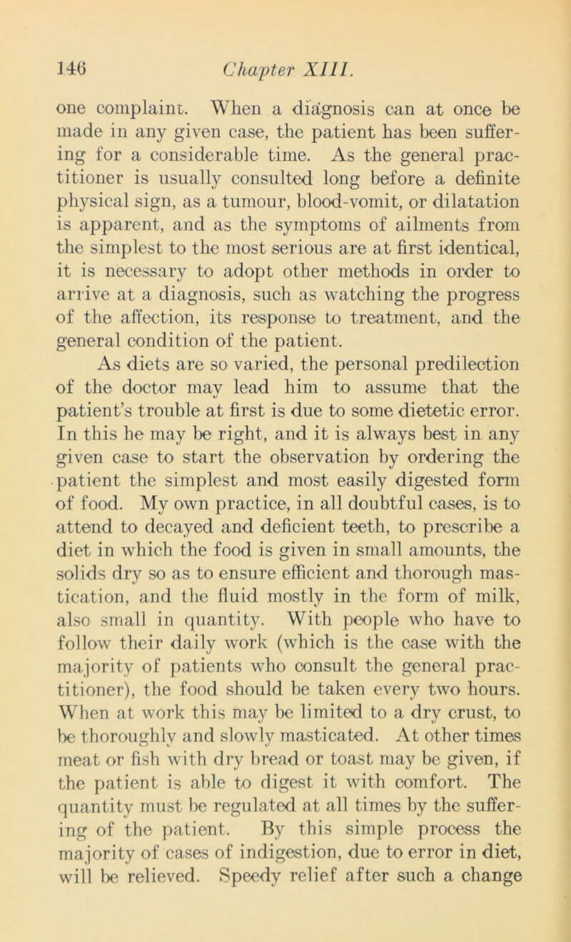 one complaint. When a diagnosis can at once be made in any given case, the patient has been suffer- ing for a considerable time. As the general prac- titioner is usually consulted long before a definite physical sign, as a tumour, blood-vomit, or dilatation is apparent, and as the symptoms of ailments from the simplest to the most serious are at first identical, it is necessary to adopt other methods in order to arrive at a diagnosis, such as watching the progress of the affection, its response to treatment, and the general condition of the patient. As diets are so varied, the personal predilection of the doctor may lead him to assume that the patient’s trouble at first is due to some dietetic error. In this he may be right, and it is always best in any given case to start the observation by ordering the patient the simplest and most easily digested form of food. My own practice, in all doubtful cases, is to attend to decayed and deficient teeth, to prescribe a diet in which the food is given in small amounts, the solids dry so as to ensure efficient and thorough mas- tication, and the fluid mostly in the form of milk, also small in quantity. With people who have to follow their daily work (which is the case with the majority of patients who consult the general prac- titioner), the food should be taken every two hours. When at work this may be limited to a dry crust, to be thoroughlv and slowly masticated. At other times meat or fish with dry bread or toast may be given, if tbe patient is able to digest it with comfort. The quantity must be regulated at all times by the suffer- ing of the patient. By this simple process the majority of cases of indigestion, due to error in diet, will be relieved. Speedy relief after such a change