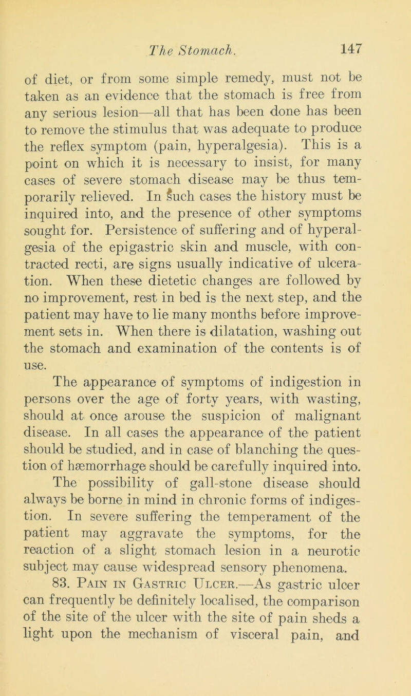 of diet, or from some simple remedy, must not be taken as an evidence that the stomach is free from any serious lesion—all that has been done has been to remove the stimulus that was adequate to produce the reflex symptom (pain, hyperalgesia). This is a point on which it is necessary to insist, for many cases of severe stomach disease may be thus tem- porarily relieved. In Such cases the history must be inquired into, and the presence of other symptoms sought for. Persistence of suffering and of hyperal- gesia of the epigastric skin and muscle, with con- tracted recti, are signs usually indicative of ulcera- tion. When these dietetic changes are followed by no improvement, rest in bed is the next step, and the patient may have to lie many months bef ore improve- ment sets in. When there is dilatation, washing out the stomach and examination of the contents is of use. The appearance of symptoms of indigestion in persons over the age of forty years, with wasting, should at once arouse the suspicion of malignant disease. In all cases the appearance of the patient should be studied, and in case of blanching the ques- tion of haemorrhage should be carefully inquired into. The possibility of gall-stone disease should always be borne in mind in chronic forms of indiges- tion. In severe suffering the temperament of the patient may aggravate the symptoms, for the reaction of a slight stomach lesion in a neurotic subject may cause widespread sensory phenomena. 83. Pain in Gastric Ulcer.—As gastric ulcer can frequently be definitely localised, the comparison of the site of the ulcer with the site of pain sheds a light upon the mechanism of visceral pain, and