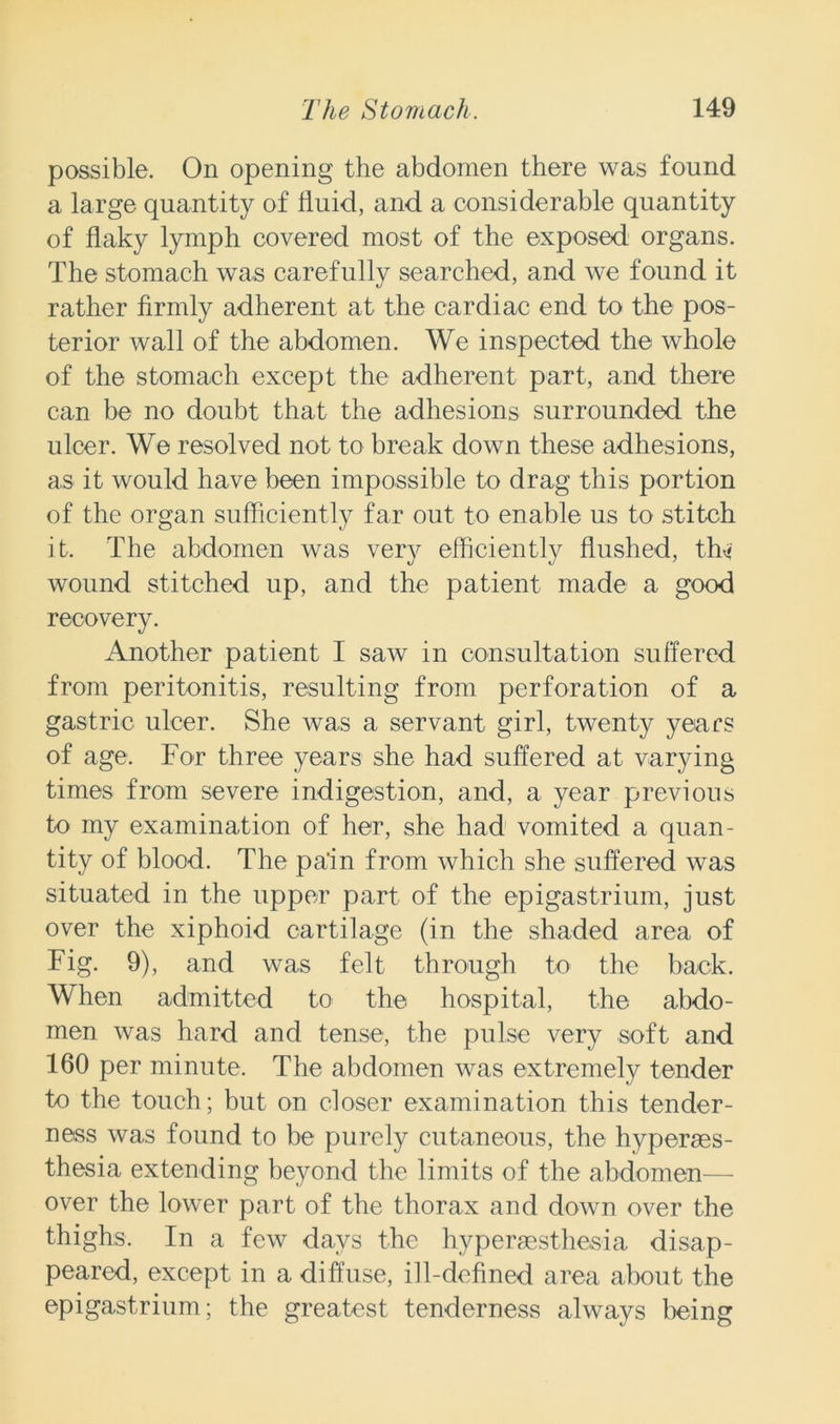 possible. On opening the abdomen there was found a large quantity of lluid, and a considerable quantity of flaky lymph covered most of the exposed organs. The stomach was carefully searched, and we found it rather firmly adherent at the cardiac end to the pos- terior wall of the abdomen. We inspected the whole of the stomach except the adherent part, and there can be no doubt that the adhesions surrounded the ulcer. We resolved not to break down these adhesions, as it would have been impossible to drag this portion of the organ sufficiently far out to enable us to stitch it. The abdomen was very efficiently flushed, tffi wound stitched up, and the patient made a good recovery. Another patient I saw in consultation suffered from peritonitis, resulting from perforation of a gastric ulcer. She was a servant girl, twenty years of age. For three years she had suffered at varying times from severe indigestion, and, a year previous to my examination of her, she had vomited a quan- tity of blood. The pa'in from which she suffered was situated in the upper part of the epigastrium, just over the xiphoid cartilage (in the shaded area of Fig. 9), and was felt through to the back. When admitted to the hospital, the abdo- men was hard and tense, the pulse very soft and 160 per minute. The abdomen was extremely tender to the touch; but on closer examination this tender- ness was found to be purely cutaneous, the hyperses- thesia extending beyond the limits of the abdomen— over the lower part of the thorax and down over the thighs. In a few days the hyperesthesia disap- peared, except in a diffuse, ill-defined area about the epigastrium; the greatest tenderness always being