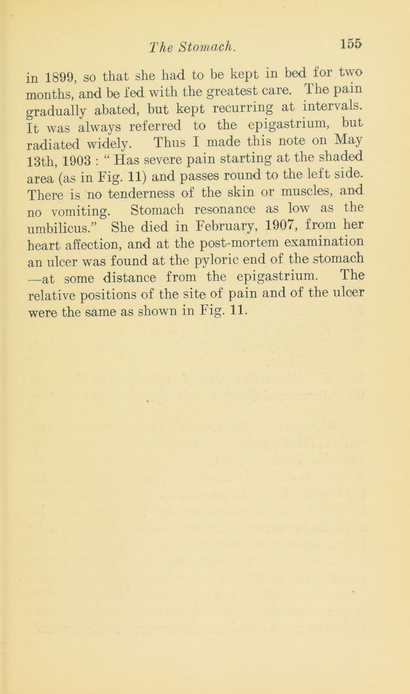 in 1899, so that she had to be kept in bed for two months, and be fed with the greatest care. The pain gradually abated, but kept recurring at intervals. It was always referred to the epigastrium, but radiated widely. Thus I made this note on May 13th, 1903 : “ Has severe pain starting at the shaded area (as in Fig. 11) and passes round to the left side. There is no tenderness of the skin or muscles, and no vomiting. Stomach resonance as low as the umbilicus/’ She died in February, 1907, from her heart affection, and at the post-mortem examination an ulcer was found at the pyloric end of the stomach —at some distance from the epigastrium. The relative positions of the site of pain and of the ulcer