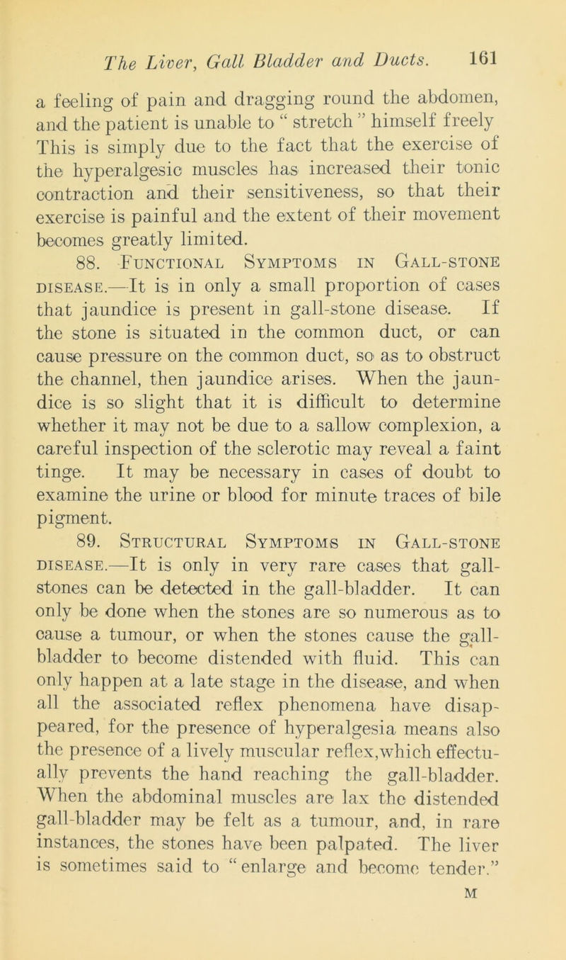 a feeling of pain and dragging round the abdomen, and the patient is unable to “ stretch ” himself freely This is simply due to the fact that the exercise of the hyperalgesia muscles has increased their tonic contraction and their sensitiveness, so that their exercise is painful and the extent of their movement becomes greatly limited. 88. Functional Symptoms in Gall-stone disease.—It is in only a small proportion of cases that jaundice is present in gall-stone disease. If the stone is situated in the common duct, or can cause pressure on the common duct, so as to obstruct the channel, then jaundice arises. When the jaun- dice is so slight that it is difficult to determine whether it may not be due to a sallow complexion, a careful inspection of the sclerotic may reveal a faint tinge. It may be necessary in cases of doubt to examine the urine or blood for minute traces of bile pigment. 89. Structural Symptoms in Gall-stone disease.—It is only in very rare cases that gall- stones can be detected in the gall-bladder. It can only be done when the stones are so numerous as to cause a tumour, or when the stones cause the gall- bladder to become distended with fluid. This can only happen at a late stage in the disease, and when all the associated reflex phenomena have disap- peared, for the presence of hyperalgesia means also the presence of a lively muscular reflex,which effectu- ally prevents the hand reaching the gall-bladder. When the abdominal muscles are lax the distended gall-bladder may be felt as a tumour, and, in rare instances, the stones have been palpated. The liver is sometimes said to “enlarge and become tender.” M