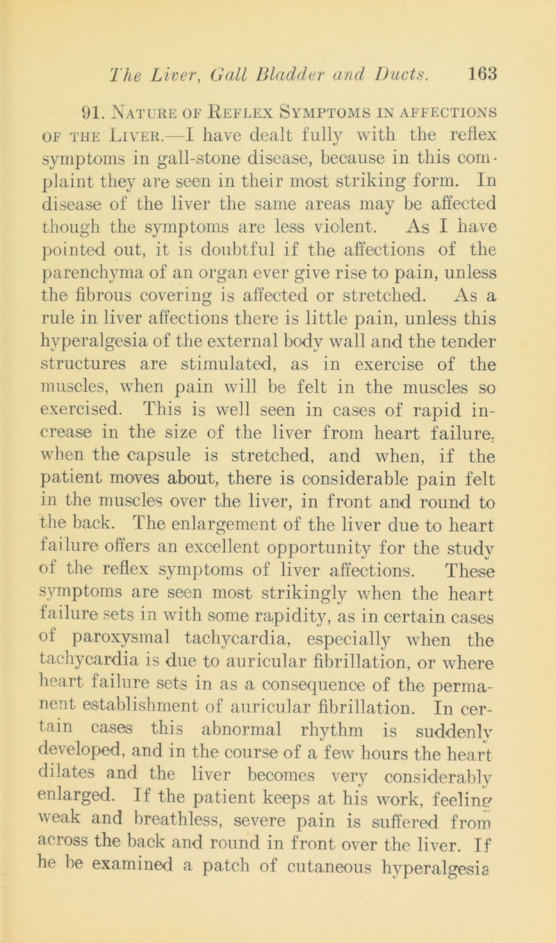 91. Nature of Reflex Symptoms in affections of the Liver.—I have dealt fully with the reflex symptoms in gall-stone disease, because in this com- plaint they are seen in their most striking form. In disease of the liver the same areas may be affected though the symptoms are less violent. As I have pointed out, it is doubtful if the affections of the parenchyma of an organ ever give rise to pain, unless the fibrous covering is affected or stretched. As a rule in liver affections there is little pain, unless this hyperalgesia of the external body wall and the tender structures are stimulated, as in exercise of the muscles, when pain will be felt in the muscles so exercised. This is well seen in cases of rapid in- crease in the size of the liver from heart failure, when the capsule is stretched, and when, if the patient moves about, there is considerable pain felt in the muscles over the liver, in front and round to the back. The enlargement of the liver due to heart failure offers an excellent opportunity for the study of the reflex symptoms of liver affections. These symptoms are seen most strikingly when the heart failure sets in with some rapidity, as in certain cases of paroxysmal tachycardia, especially when the tachycardia is due to auricular fibrillation, or where heart failure sets in as a consequence of the perma- nent establishment of auricular fibrillation. In cer- tain cases this abnormal rhythm is suddenlv developed, and in the course of a few hours the heart dilates and the liver becomes very considerably enlarged. If the patient keeps at his work, feeling weak and breathless, severe pain is suffered from across the back and round in front over the liver. If he be examined a patch of cutaneous hyperalgesia