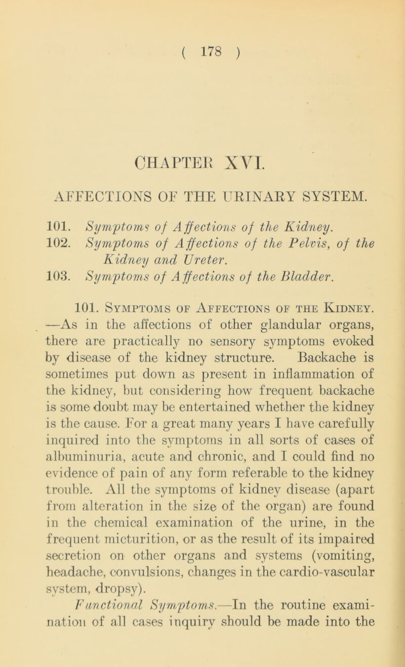 CHAPTER XVI. AFFECTIONS OF THE URINARY SYSTEM. 101. Symptoms of Affections of the Kidney. 102. Symptoms of Affections of the Pelvis, of the Kidney and Ureter. 103. Symptoms of Affections of the Bladder. 101. Symptoms of Affections of the Kidney. —As in the affections of other glandular organs, there are practically no sensory symptoms evoked by disease of the kidney structure. Backache is sometimes put down as present in inflammation of the kidney, but considering how frequent backache is some doubt may be entertained whether the kidney is the cause. For a great many years I have carefully inquired into the symptoms in all sorts of cases of albuminuria, acute and chronic, and I could find no evidence of pain of any form referable to the kidney trouble. All the symptoms of kidney disease (apart from alteration in the size of the organ) are found in the chemical examination of the urine, in the frequent micturition, or as the result of its impaired secretion on other organs and systems (vomiting, headache, convulsions, changes in the cardio-vascular system, dropsy). F motional Symptoms.—In the routine exami- nation of all cases inquiry should be made into the