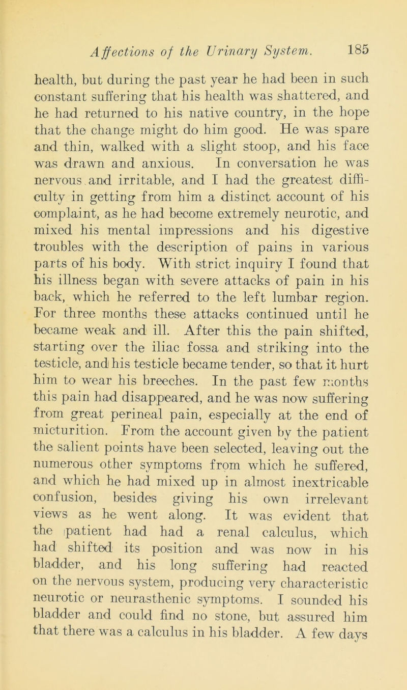 health, but during the past year he had been in such constant suffering that his health was shattered, and he had returned to his native country, in the hope that the change might do him good. He was spare and thin, walked with a slight stoop, and his face was drawn and anxious. In conversation he was nervous and irritable, and I had the greatest diffi- culty in getting from him a distinct account of his complaint, as he had become extremely neurotic, and mixed his mental impressions and his digestive troubles with the description of pains in various parts of his body. With strict inquiry I found that his illness began with severe attacks of pain in his back, which he referred to the left lumbar region. For three months these attacks continued until he became weak and ill. After this the pain shifted, starting over the iliac fossa and striking into the testicle, and his testicle became tender, so that it hurt him to wear his breeches. In the past few months this pain had disappeared, and he was now suffering from great perineal pain, especially at the end of micturition. From the account given by the patient the salient points have been selected, leaving out the numerous other symptoms from which he suffered, and which he had mixed up in almost inextricable confusion, besides giving his own irrelevant views as he went along. It was evident that the patient had had a renal calculus, which had shifted its position and was now in his bladder, and his long suffering had reacted on the nervous system, producing very characteristic neurotic or neurasthenic symptoms. I sounded his bladder and could find no stone, but assured him that there was a calculus in his bladder. A few days