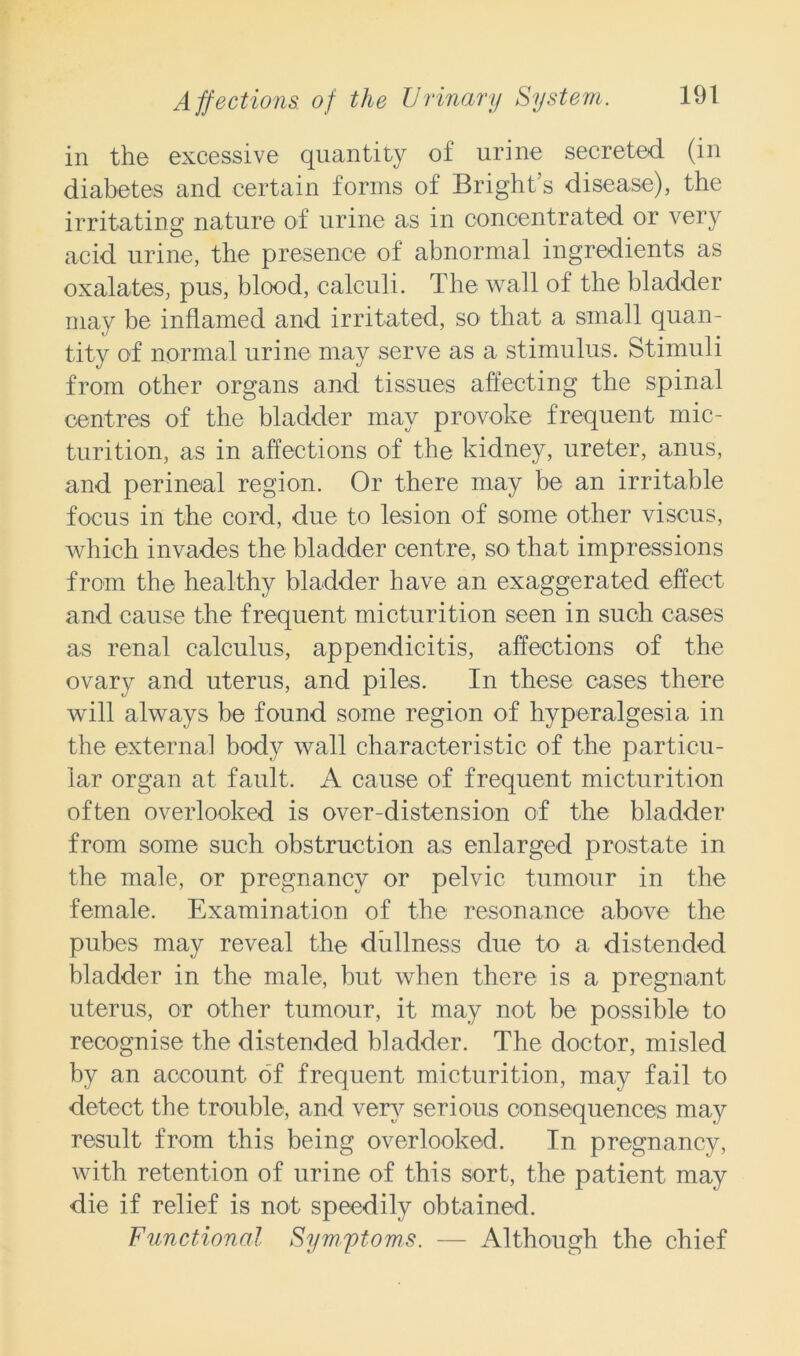 in the excessive quantity of urine secreted (in diabetes and certain forms of Bright’s disease), the irritating nature of urine as in concentrated or very acid urine, the presence of abnormal ingredients as oxalates, pus, blood, calculi. The wall of the bladder may be inflamed and irritated, so that a small quan- tity of normal urine may serve as a stimulus. Stimuli from other organs and tissues affecting the spinal centres of the bladder may provoke frequent mic- turition, as in affections of the kidney, ureter, anus, and perineal region. Or there may be an irritable focus in the cord, due to lesion of some other viscus, which invades the bladder centre, so that impressions from the healthy bladder have an exaggerated effect and cause the frequent micturition seen in such cases as renal calculus, appendicitis, affections of the ovary and uterus, and piles. In these cases there will always be found some region of hyperalgesia in the external body wall characteristic of the particu- lar organ at fault. A cause of frequent micturition often overlooked is over-distension of the bladder from some such obstruction as enlarged prostate in the male, or pregnancy or pelvic tumour in the female. Examination of the resonance above the pubes may reveal the diillness due to a distended bladder in the male, but when there is a pregnant uterus, or other tumour, it may not be possible to recognise the distended bladder. The doctor, misled by an account of frequent micturition, may fail to detect the trouble, and very serious consequences may result from this being overlooked. In pregnancy, with retention of urine of this sort, the patient may die if relief is not speedily obtained. Functional Symptoms. — Although the chief