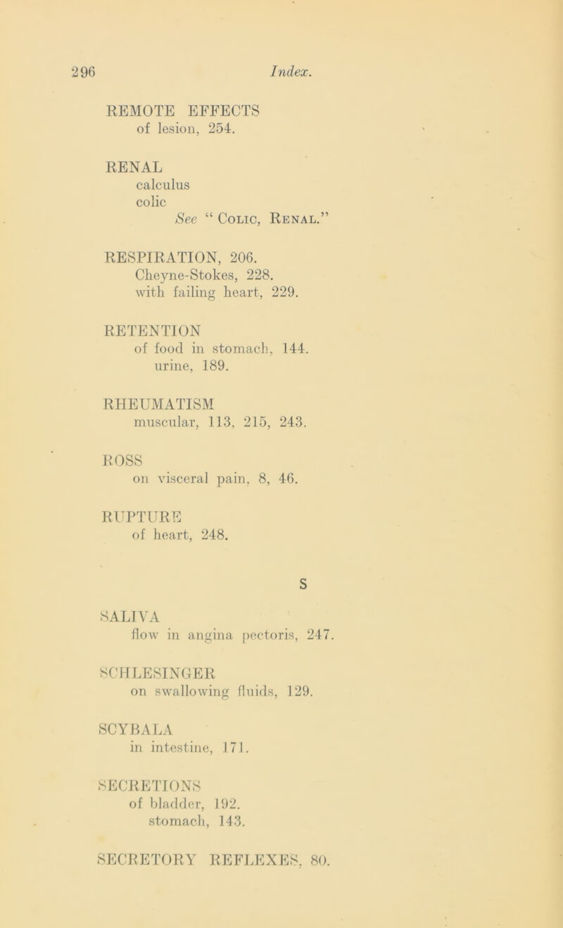 REMOTE EFFECTS of lesion, 254. RENAL calculus colic See “ Colic, Renal.” RESPIRATION, 206. Cheyne-Stokes, 228. with failing heart, 229. RETENTION of food in stomach., 144. urine, 189. RHEUMATISM muscular, 113, 215, 243. ROSS on visceral pain. 8, 46. RUPTURE of heart, 248. S SALIVA flow in angina pectoris, 247. SCHLESINGER on swallowing fluids, 129. SCYBALA in intestine, 171. SECRETIONS of bladder, 192. stomach, 143. SECRETORY REFLEXES. 80.