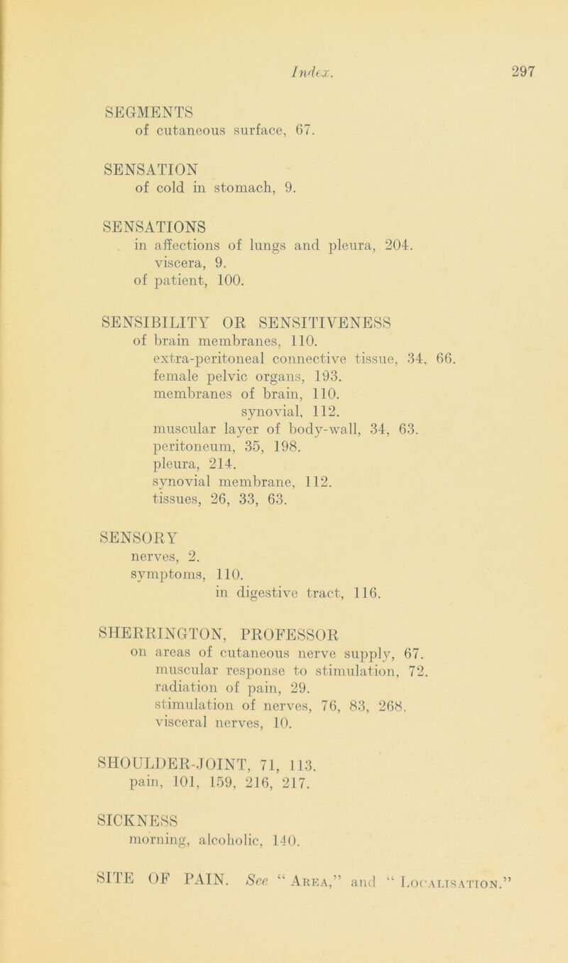 SEGMENTS of cutaneous surface, 67. SENSATION of cold in stomach, 9. SENSATIONS . in affections of lungs and pleura, 204. viscera, 9. of patient, 100. SENSIBILITY OR SENSITIVENESS of brain membranes, 110. extra-peritoneal connective tissue, 34, 66. female pelvic organs, 193. membranes of brain, 110. synovial, 112. muscular layer of body-wall, 34, 63. peritoneum, 35, 198. pleura, 214. synovial membrane, 112. tissues, 26, 33, 63. SENSORY nerves, 2. symptoms, 110. in digestive tract, 116. SHERRINGTON, PROFESSOR on areas of cutaneous nerve supply, 67. muscular response to stimulation, 72. radiation of pain, 29. stimulation of nerves, 76, 83, 268. visceral nerves, 10. SHOULDER-JOINT, 71, 113. pain, 101, 159, 216, 217. SICKNESS morning, alcoholic, 1-10. 5 SITE OF PAIN. See “ Area and “ Localisation.”