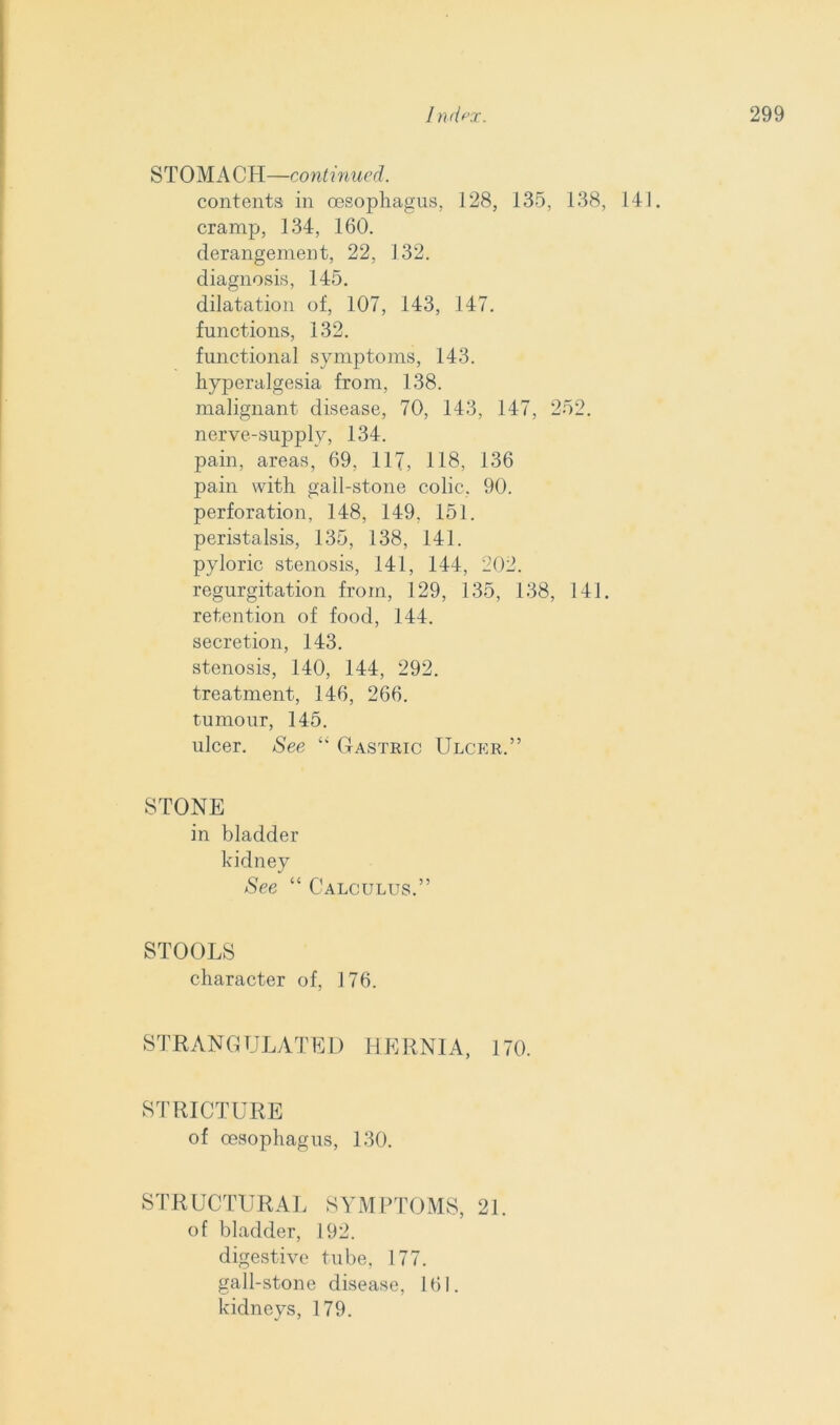 STOMACH—continued. contents in oesophagus. 128, 135, 138, 141. cramp, 134, 160. derangement, 22, 132. diagnosis, 145. dilatation of, 107, 143, 147. functions, 132. functional symptoms, 143. hyperalgesia from, 138. malignant disease, 70, 143, 147, 252. nerve-supply, 134. pain, areas, 69, 117, 118, 136 pain with gall-stone colic, 90. perforation, 148, 149, 151. peristalsis, 135, 138, 141. pyloric stenosis, 141, 144, 202. regurgitation from, 129, 135, 138, 141. retention of food, 144. secretion, 143. stenosis, 140, 144, 292. treatment, 146, 266. tumour, 145. ulcer. See “ Gastric Ulcer.” STONE in bladder kidney See “ Calculus.” STOOLS character of, 176. STRANGULATED HERNIA, 170. STRICTURE of oesophagus, 130. STRUCTURAL SYMPTOMS, 21. of bladder, 192. digestive tube, 177. gall-stone disease, 161. kidneys, 179.