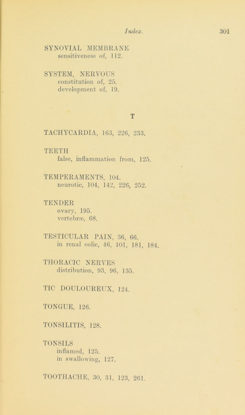 SYNOVIAL MEMBRANE sensitiveness of, 112. SYSTEM, NERVOUS constitution of, 25. development of, 19. T TACHYCARDIA, 163, 226, 233. TEETH false, inflammation from, 125. TEMPERAMENTS, 104. neurotic, 104, 142, 226, 252. TENDER ovary, 195. vertebras, 68. TESTICULAR PAIN, 36, 66. in renal colic, 46, 101, 181, 184. THORACIC NERVES distribution, 93, 96, 135. TIC DOULOUREUX, 124. TONGUE, 126. TONSILITIS, 128. TONSILS inflamed, 125. in swallowing, 127. TOOTHACHE, 30, 31, 123, 261.