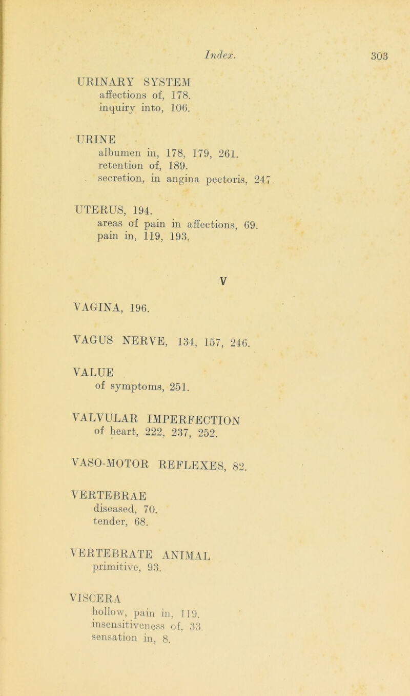 URINARY SYSTEM affections of, 178. inquiry into, 106. URINE albumen in, 178, 179, 261. retention of, 189. - secretion, in angina pectoris, 247 UTERUS, 194. areas of pain in affections, 69. pain in, 119, 193. V VAGINA, 196. VAGUS NERVE, 134, 157, 246. VALUE of symptoms, 251. VALVULAR IMPERFECTION of heart, 222, 237, 252. VASO-MOTOR REFLEXES, 82. VERTEBRAE diseased, 70. tender, 68. VERTEBRATE ANIMAL primitive, 93. VISCERA hollow, pain in, 119. insensitiveness of, 33. sensation in, 8.