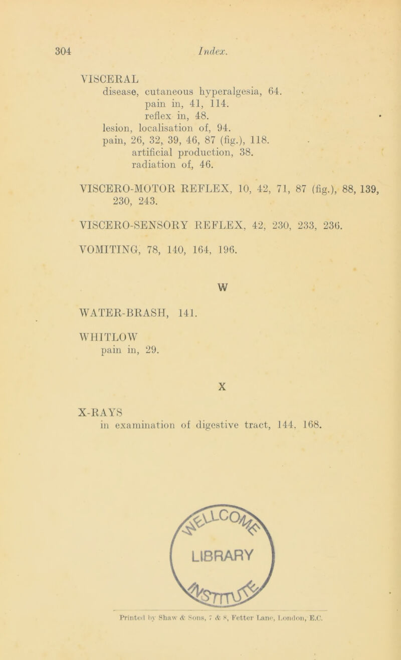 VISCERAL disease, cutaneous hyperalgesia, 64. pain in, 41, 114. reflex in, 48. lesion, localisation of, 94. pain, 26, 32, 39, 46, 87 (fig.), 118. artificial production, 38. radiation of, 46. VISCERO-MOTOR REFLEX, 10, 42, 71, 87 (fig.), 88, 139, 230, 243. VISCERO-SENSORY REFLEX, 42, 230, 233, 236. VOMITING, 78, 140, 164, 196. W WATER-BRASH, 141 WHITLOW pain in, 29. X X-RAYS in examination of digestive tract, 144. 168. Printed by Shaw & Sons, 7 & s, Fetter Lane, London, E.C.