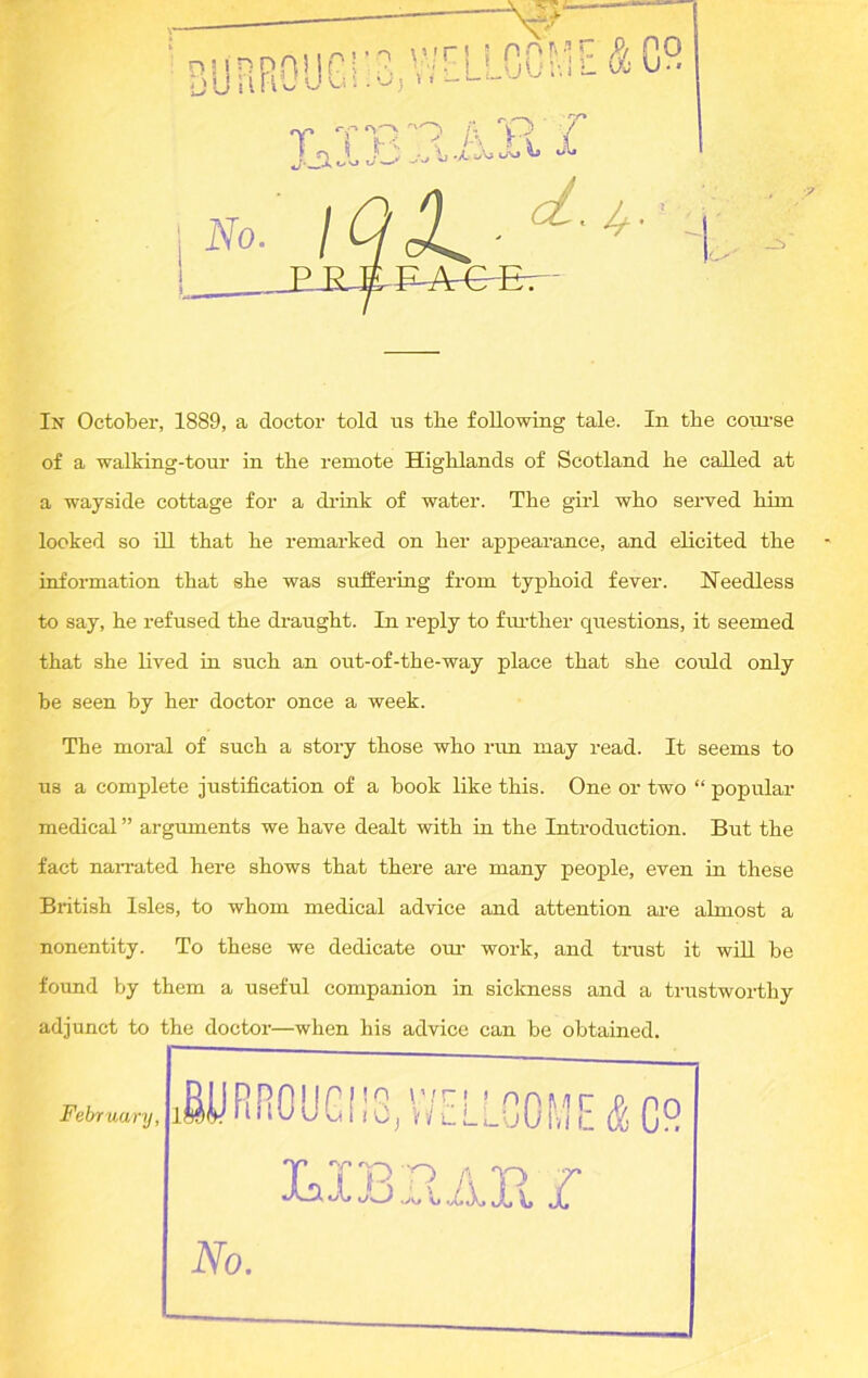 of a walking-tour in tbe remote Highlands of Scotland he called at a wayside cottage for a drink of water. The gild who served him looked so ill that he remarked on her appearance, and elicited the information that she was suffering from typhoid fever. Heedless to say, he refused the draught. In reply to further questions, it seemed that she lived in such an out-of-the-way place that she could only he seen by her doctor once a week. The moral of such a story those who run may read. It seems to us a complete justification of a book like this. One or two “ popular medical ” arguments we have dealt with in the Introduction. But the fact narrated here shows that there are many people, even in these British Isles, to whom medical advice and attention are almost a nonentity. To these we dedicate om- work, and trust it will be found by them a useful companion in sickness and a trustworthy adjunct to the doctor—when his advice can be obtained.