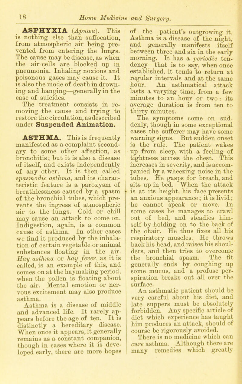 ASPHYXIA (Apncea). This is nothing else than suffocation, from atmospheric air being pre- vented from entering the lungs. The cause may be disease, as when the air-cells are blocked up in pneumonia. Inhaling noxious and poisonous gases may cause it. It is also the mode of death in drown- ing and hanging—generally in the case of suicides. The treatment consists in re- moving the cause and trying to restore the circulation, as described under Suspended Animation. ASTHMA. This is frequently manifested as a complaint second- ary to some other affection, as bronchitis; but it is also a disease of itself, and exists independently of any other. It is then called spasmodic asthma, and its charac- teristic feature is a paroxysm of breathlessness caused by a spasm of the bronchial tubes, which pre- vents the ingress of atmospheric air to the lungs. Cold or chill may cause an attack to come on. Indigestion, again, is a common cause of asthma. In other cases we find it produced by the inhala- tion of certain vegetable or animal substances floating in the air. Hay asthma or hay fever, as it is called, is an example of this, and comes on at the haymaking period, when the pollen is floating about the air. Mental emotion or ner- vous excitement may also produce asthma. Asthma is a disease of middle and advanced life. It rarely ap- pears before the age of ten. It is distinctly a hereditary disease. When once it appears, it generally remains as a constant companion, though in cases where it is deve- loped early, there are more hopes of the patient’s outgrowing it. Asthma is a disease of the night, and generally manifests itself between three and six in the early morning. It has a periodic ten- dency—that is to say, when once established, it tends to return at regular intervals and at the same hour. An asthmatical attack lasts a varying time, from a few minutes to an hour or two: its average duration is from ten to thirty minutes. The symptoms come on sud- denly, though in some exceptional cases the sufferer may have some warning signs. But sudden onset is the rule. The patient wakes up from sleep, with a feeling of tightness across the chest. This increases in severity, and is accom- panied by a wheezing noise in the tubes. He gasps for breath, and sits up in bed. When the attack is at its height, his face presents an anxious appearance; it is livid; he cannot speak or move. In some cases he manages to crawl out of bed, and steadies him- self by holding on to the back of the chair. He thus fixes all his respiratory muscles. He throws back his head, and raises his shoul- ders, and then tries to overcome the bronchial spasm. The fit generally ends by coughing up some mucus, and a profuse per- spiration breaks out all over the surface. An asthmatic patient should he very careful about his diet, and late suppers must be absolutely forbidden. Any specific article of diet which experience has taught him produces an attack, should of course be rigorously avoided. There is no medicine which can cure asthma. Although there are many remedies which greatly