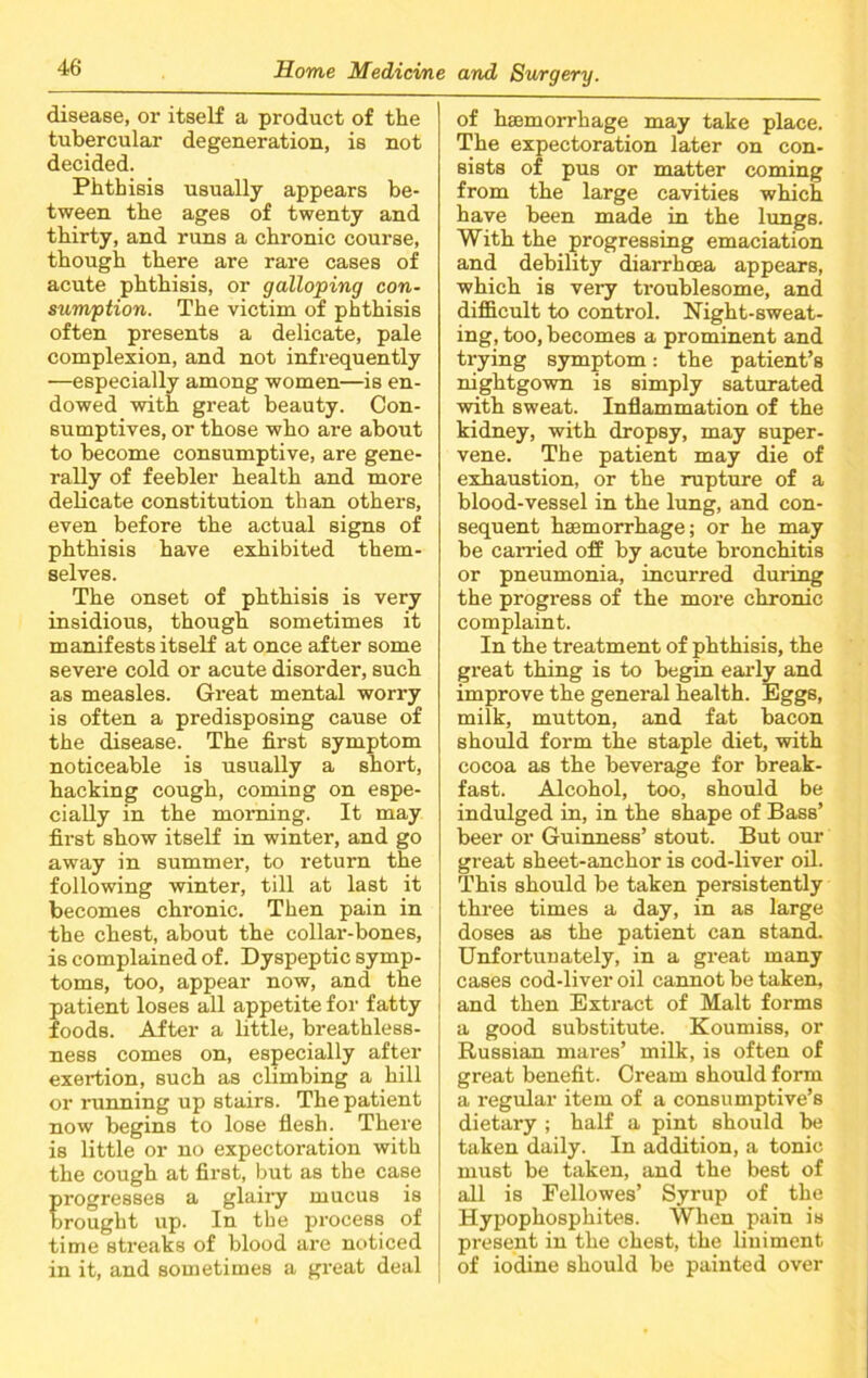 disease, or itself a product of the tubercular degeneration, is not decided. Phthisis usually appears be- tween the ages of twenty and thirty, and runs a chronic course, though there are rare cases of acute phthisis, or galloping con- sumption. The victim of phthisis often presents a delicate, pale complexion, and not infrequently —especially among women—is en- dowed with great beauty. Con- sumptives, or those who are about to become consumptive, are gene- rally of feebler health and more delicate constitution than others, even before the actual signs of phthisis have exhibited them- selves. The onset of phthisis is very insidious, though sometimes it manifests itself at once after some severe cold or acute disorder, such as measles. Great mental worry is often a predisposing cause of the disease. The first symptom noticeable is usually a short, hacking cough, coming on espe- cially in the morning. It may first show itself in winter, and go away in summer, to return the following winter, till at last it becomes chronic. Then pain in the chest, about the collar-bones, is complained of. Dyspeptic symp- toms, too, appear now, and the patient loses all appetite for fatty foods. After a little, breathless- ness comes on, especially after exertion, such as climbing a hill or running up stairs. The patient now begins to lose flesh. There is little or no expectoration with the cough at first, but as the case progresses a glairy mucus is brought up. In the process of time streaks of blood are noticed in it, and sometimes a great deal of haemorrhage may take place. The expectoration later on con- sists of pus or matter coming from the large cavities which have been made in the lungs. With the progressing emaciation and debility diarrhcea appears, which is very troublesome, and difficult to control. Night-sweat- ing, too, becomes a prominent and trying symptom: the patient’s nightgown is simply saturated with sweat. Inflammation of the kidney, with dropsy, may super- vene. The patient may die of exhaustion, or the rupture of a blood-vessel in the lung, and con- sequent haemorrhage; or he may be carried off by acute bronchitis or pneumonia, incurred during the progress of the more chronic complaint. In the treatment of phthisis, the great thing is to begin early and improve the general health. Eggs, milk, mutton, and fat bacon should form the staple diet, with cocoa as the beverage for break- fast. Alcohol, too, should be indulged in, in the shape of Bass’ beer or Guinness’ stout. But our great sheet-anchor is cod-liver oil. This should be taken persistently three times a day, in as large doses as the patient can stand. Unfortunately, in a great many cases cod-liver oil cannot be taken, and then Extract of Malt forms a good substitute. Koumiss, or Russian mares’ milk, is often of great benefit. Cream should form a regular item of a consumptive’s dietary ; half a pint should be taken daily. In addition, a tonic must be taken, and the best of all is Fellowes’ Syrup of the Hypophosphites. When pain is present in the chest, the liniment of iodine should be painted over