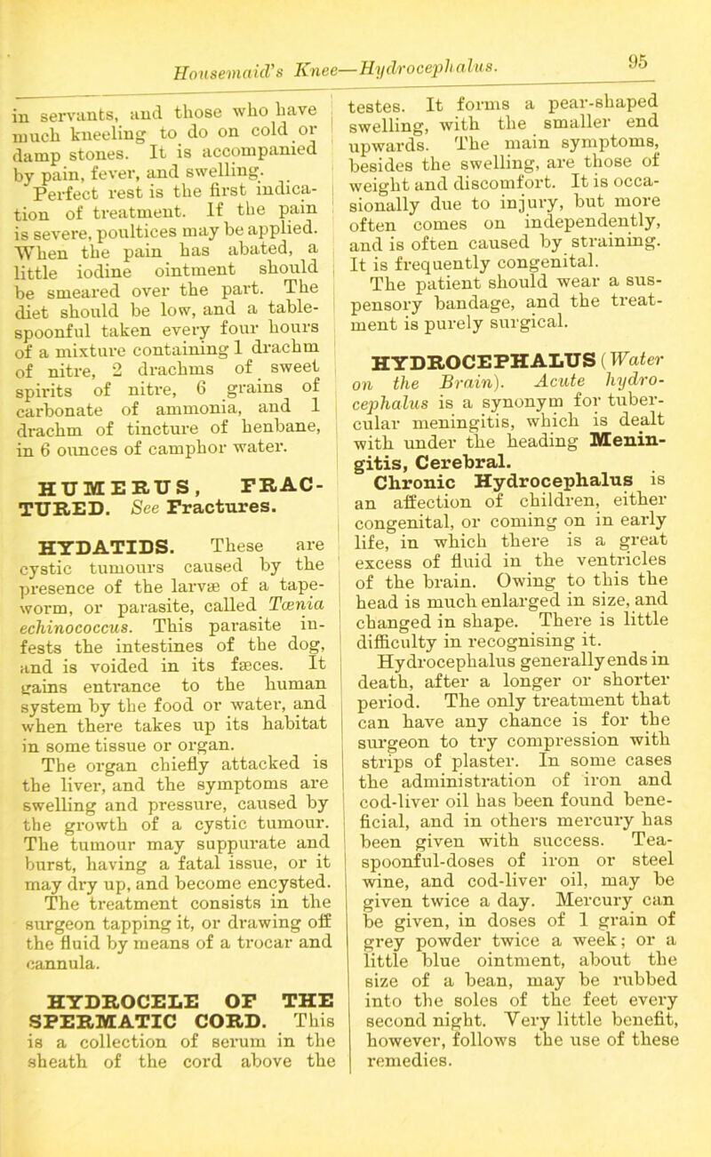 in servants, and those who have much kneeling to do on cold or damp stones. It is accompanied by pain, fever, and swelling. Perfect rest is the first indica- tion of treatment. If the pain is severe, poultices may be applied. When the pain has abated, a little iodine ointment should be smeared over the part. The diet should be low, and a table- spoonful taken every four hours of a mixture containing 1 drachm of nitre, 2 drachms of sweet spirits of nitre, 6 grains of carbonate of ammonia, and 1 drachm of tincture of henbane, in 6 ounces of camphor water. HUMERUS, FRAC- TURED. See Fractures. HYDATIDS. These are cystic tumours caused by the presence of the larva: of a tape- worm, or parasite, called Tamia echinococcus. This parasite in- : fests the intestines of the dog, and is voided in its feces. It gains entrance to the human 1 system by the food or water, and j when there takes up its habitat in some tissue or organ. The organ chiefly attacked is the liver, and the symptoms are swelling and pressure, caused by the growth of a cystic tumour. The tumour may suppurate and burst, having a fatal issue, or it may dry up, and become encysted. The treatment consists in the surgeon tapping it, or drawing off the fluid by means of a trocar and cannula. HYDROCELE OF THE SPERMATIC CORD. This is a collection of serum in the sheath of the cord above the testes. It forms a pear-shaped swelling, with the smaller end upwards. The main symptoms, besides the swelling, are those of weight and discomfort. It is occa- sionally due to injury, but more often comes on independently, and is often caused by straining. It is frequently congenital. The patient should wear a sus- pensory bandage, and the treat- ment is purely surgical. HYDROCEPHALUS (Water on the Brain). Acute hydro- cephalus is a synonym for tuber- cular meningitis, which is dealt with under the heading Menin- gitis, Cerebral. Chronic Hydrocephalus is an affection of children, either congenital, or coming on in early life, in which there is a great excess of fluid in the ventricles of the brain. Owing to this the head is much enlarged in size, and changed in shape. There is little difficulty in recognising it. Hydrocephalus generally ends in death, after a longer or shorter period. The only treatment that can have any chance is for the surgeon to try compression with strips of plaster. In some cases the administration of iron and cod-liver oil has been found bene- ficial, and in others mercury has been given with success. Tea- spoonful-doses of iron or steel wine, and cod-liver oil, may be given twice a day. Mercury can be given, in doses of 1 grain of grey powder twice a week; or a little blue ointment, about the size of a bean, may be rubbed into the soles of the feet every second night. Yery little benefit, however, follows the use of these remedies.