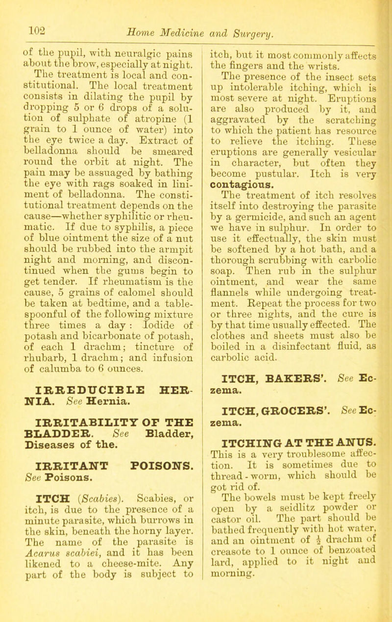 of tlie pupil, with neuralgic pains about the brow, especially at night. The treatment is local and con- stitutional. The local treatment consists in dilating the pupil by dropping 5 or 6 drops of a solu- tion of sulphate of atropine (1 grain to 1 ounce of water) into the eye twice a day. Extract of belladonna should be smeared round the orbit at night. The pain may be assuaged by bathing the eye with rags soaked in lini- ment of belladonna. The consti- tutional treatment depends on the cause—whether syphilitic or rheu- matic. If due to syphilis, a piece of blue ointment the size of a nut should be rubbed into the armpit night and morning, and discon- tinued when the gums begin to get tender. If rheumatism is the cause, 5 grains of calomel should be taken at bedtime, and a table- spoonful of the following mixture three times a day : Iodide of potash and bicarbonate of potash, of each 1 drachm; tincture of rhubai’b, 1 drachm; and infusion of calumba to 6 ounces. IRREDUCIBLE HER- NIA. See Hernia. IRRITABILITY OF THE BLADDER. See Bladder, Diseases of the. IRRITANT POISONS. See Poisons. ITCH (Scabies). Scabies, or itch, is due to the presence of a minute parasite, which burrows in the skin, beneath the horny layer. The name of the parasite is Acarus scabiei, and it has been likened to a cheese-mite. Any part of the body is subject to itch, but it most commonly affects the fingers and the wrists. The presence of the insect sets up intolerable itching, which is most severe at night. Eruptions are also pi’oduced by it, and aggravated by the scratching to which the patient has resource to relieve the itching. These eruptions are generally vesicular in character, but often they become pustular. Itch is very contagious. The treatment of itch resolves itself into destroying the parasite by a germicide, and such an agent we have in sulphur. In order to use it effectually, the skin must be softened by a hot bath, and a thorough scrubbing with carbolic soap. Then rub in the sulphur ointment, and wear the same flannels while undergoing treat- ment. Repeat the process for two or three nights, and the cure is by that time usually effected. The clothes and sheets must also be boiled in a disinfectant fluid, as carbolic acid. ITCH, BAKERS’. See Ec- zema. ITCH, GROCERS’. See Ec- zema. ITCHING AT THE ANUS. This is a very troublesome affec- tion. It is sometimes due to thread - worm, which should be got rid of. The bowels must be kept freely open by a seidlitz powder or castor oil. The part should be bathed frequently with hot water, and an ointment of A di’achm of creasote to 1 ounce of benzoated lard, applied to it night and morning.