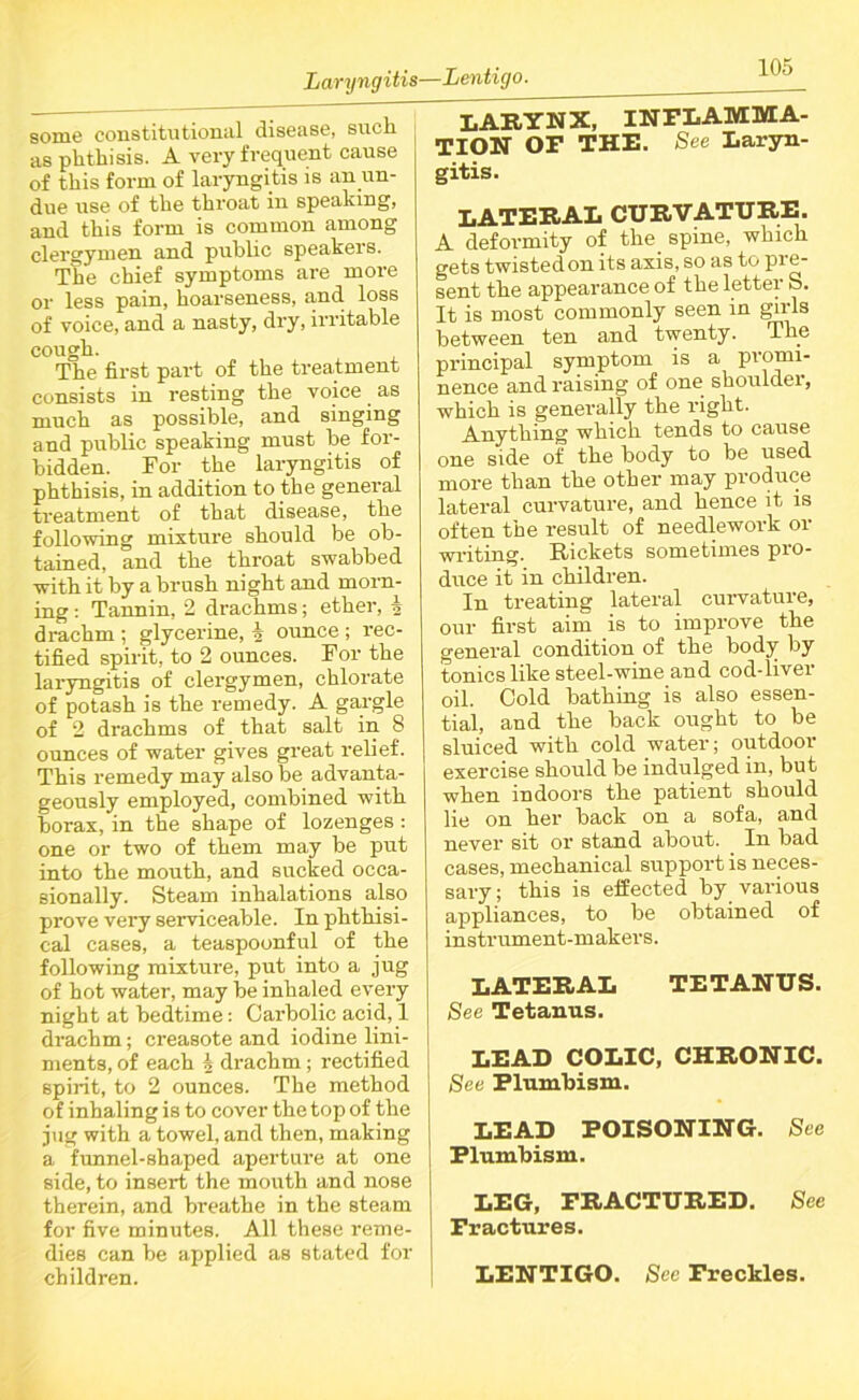 Laryngitis—Lentigo. some constitutional disease, such as phthisis. A very frequent cause of this form of laryngitis is an un- due use of the throat in speaking, and this form is common among clergymen and public speakers. The chief symptoms are more or less pain, hoarseness, and. loss of voice, and a nasty, dry, irritable cough. The first part of the treatment consists in resting the voice as much as possible, and singing and public speaking must be for- bidden. For the laryngitis of phthisis, in addition to the general treatment of that disease, the following mixture should be ob- tained, and the throat swabbed with it by a brush night and morn- ing : Tannin, 2 drachms; ether, i drachm ; glycerine, i ounce ; rec- tified spirit, to 2 ounces. For the laryngitis of clergymen, chlorate of potash is the remedy. A gargle of 2 drachms of that salt in 8 ounces of water gives great relief. This remedy may also be advanta- geously employed, combined with borax, in the shape of lozenges : one or two of them may be put into the mouth, and sucked occa- sionally. Steam inhalations also prove very serviceable. In phthisi- cal cases, a teaspoonful of the following mixture, put into a jug of hot water, may be inhaled every night at bedtime: Carbolic acid, 1 drachm; creasote and iodine lini- ments, of each 4 drachm; rectified spirit, to 2 ounces. The method of inhaling is to cover the top of the jug with a towel, and then, making a funnel-shaped aperture at one side, to insert the mouth and nose therein, and breathe in the steam for five minutes. All these reme- dies can be applied as stated for children. LARYNX, INFLAMMA- TION OF THE. See Laryn- gitis. LATERAL CURVATURE. A deformity of the spine, which gets twisted on its axis, so as to pre- sent the appearance of the letter S. It is most commonly seen in girls between ten and twenty. The principal symptom is a promi- nence and raising of one shoulder, which is generally the right. Anything which tends to cause one side of the body to be used more than the other may produce lateral curvature, and hence it is often the result of needlework or writing. Rickets sometimes pro- duce it in children. In treating lateral curvature, our first aim is to improve the general condition of the body by tonics like steel-wine and cod-liver oil. Cold bathing is also essen- tial, and the back ought to be sluiced with cold water; outdoor exercise should be indulged in, but when indoors the patient should lie on her back on a sofa, and never sit or stand about. In bad cases, mechanical support is neces- sary; this is effected by various appliances, to be obtained of instrument-makers. LATERAL TETANUS. See Tetanus. LEAD COLIC, CHRONIC. See Flumbism. LEAD POISONING. See Plumbism. LEG, FRACTURED. See Fractures. LENTIGO. See Freckles.