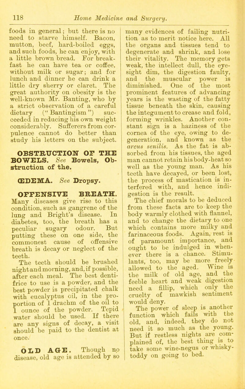 foods in general; but there is no need to starve himself. Bacon, mutton, beef, hard-boiled eggs, and such foods, he can enjoy, with a little brown bread. For break- fast he can have tea or coffee, without milk or sugar; and for lunch and dinner he can drink a little dry sherry or claret. The great authority on obesity is the well-known Mr. Banting, who by a strict observation of a careful dietary (“ Bantingism ”) suc- ceeded in reducing his own weight considerably. Sufferers from cor- pulence cannot do better than study his letters on the subject. OBSTRUCTION OP THE BOWELS. See Bowels, Ob- struction of the. (EDEMA. See Dropsy. OFFENSIVE BREATH. Many diseases give rise to this condition, such as gangrene of the lung and Bright’s disease. In diabetes, too, the breath has a peculiar sugary odour. But putting these on one side, the commonest cause of offensive breath is decay or neglect of the teeth. The teeth should be brushed night and morning, and, if possible, after each meal. The best denti- frice to use is a powder, and the best powder is precipitated chalk with eucalyptus oil, in the pro- portion of 1 drachm of the oil to 1 ounce of the powder. Tepid water should be used. If there are any signs of decay, a visit should be paid to the dentist at once. OLD AGE. Though no disease, old age is attended by so many evidences of failing nutri- tion as to merit notice here. All the organs and tissues tend to degenerate and shrink, and lose their vitality. The memory gets weak, the intellect dull, the eye- sight dim, the digestion faulty, and the muscular power is diminished. One of the most prominent features of advancing years is the wasting of the fatty tissue beneath the skin, causing the integument to crease and fold, forming wrinkles. Another con- stant sign is a haziness of the cornea of the eye, owing to de- generation, and known as the arcus senilis. As the fat is ab- sorbed from his tissues, the aged man cannot retain his body-heat so well as the young man. As his teeth have decayed, or been lost, the process of mastication is in- terfered with, and hence indi- gestion is the result. The chief morals to be deduced from these facts are to keep the body warmly clothed with flannel, and to change the dietary to one which contains more milky and farinaceous foods. Again, rest is of paramount importance, and ought to be indulged in when- ever there is a chance. Stimu- lants, too, may be more freely allowed to the aged. Wine is the milk of old age, and the feeble heart and weak digestion need a fillip, which only the cruelty of mawkish sentiment would deny. The power of sleep is another function which fails with the old, and, indeed, they do not need it so much as the young. But if restless nights are com- plained of, the best thing is to take some wine-negus or whisky- toddy on going to bed.