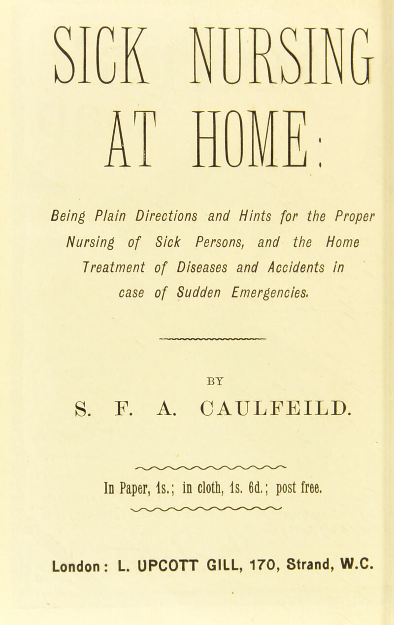 Being Plain Directions and Hints for the Proper Nursing of Sick Persons, and the Home Treatment of Diseases and Accidents in case of Sudden Emergencies. BY S. F. A. CAULFEILD. Id Paper, Is.; in cloth, Is. 6d.; post free. London: L. UPCOTT GILL, 170, Strand, W.C. cr^