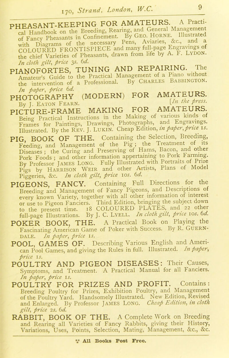 170, Pfi FAS ANT-KEEPING FOR AMATEURS. A Practi- cal Handbook on the Breeding, Rearing, and General Management of Fancy Pheasants in Confinement. By Geo. Horne Illustrated with Diagrams of the necessary Pens, Aviaries, &c., and a COLOURED FRONTISPIECE and many full-page Engravings of the chief Varieties of Pheasants, drawn from life by A. F. Lydon. In cloth gilt, price 3s. 6d. PIANOFORTES, TUNING AND REPAIRING. The Amateur’s Guide to the Practical Management of a Piano without the intervention of a Professional. By Charles Babbington. In paper, price 6d. PHOTOGRAPHY (MODERN) FOR AMATEURS. By J. Eaton Fearn. VIn thc Press- PICTURE-FRAME MAKING FOR AMATEURS. Being Practical Instructions in the Making of various kinds of Frames for Paintings, Drawings, Photographs, and Engravings. Illustrated. By the Rev. J. Lukin. Cheap Edition, in paper,price is. PIG BOOK OF THE. Containing the Selection, Breeding, Feeding, and Management of the Pig ; the Treatment of its Diseases ; the Curing and Preserving of Hams, Bacon, and other Pork Foods ; and other information appertaining to Pork harming. By Professor James Long. Fully Illustrated with Portraits of Prize Pigs by Harrison Weir and other Artists, Plans of Model Piggeries, &c. In cloth gilt, price ior. 6d. PIGEONS, FANCY. Containing Full Directions for the Breeding and Management of Fancy Pigeons, and Descriptions of every known Variety, together with all other information of interest or use to Pigeon Fanciers. Third Edition, bringing the subject down to the present time. 18 COLOURED PLATES, and 22 other full-page Illustrations. By J. C. Lyell. In cloth gilt, price ior. 6d. POKER BOOK, THE. A Practical Book on Playing the Fascinating American Game of Poker with Success. By R. Guern- dale. In paper, price is. POOL, GAMES OF. Describing Various English and Ameri- can Pool Games, and giving the Rules in full. Illustrated. In paper, price is. POULTRY AND PIGEON DISEASES: Their Causes, Symptoms, and Treatment. A Practical Manual for all Fanciers. In paper, price is. POULTRY FOR PRIZES AND PROFIT. Contains : Breeding Poultry for Prizes, Exhibition Poultry, and Management of the Poultry Yard. Handsomely Illustrated. New Edition, Revised and Enlarged. By Professor James Long. Cheap Edition, in cloth gilt, price 2 s. 6d. RABBIT, BOOK OF THE. A Complete Work on Breeding and Rearing all Varieties of Fancy Rabbits, giving their History, Variations, Uses, Points, Selection, Mating, Management, &c., &c.