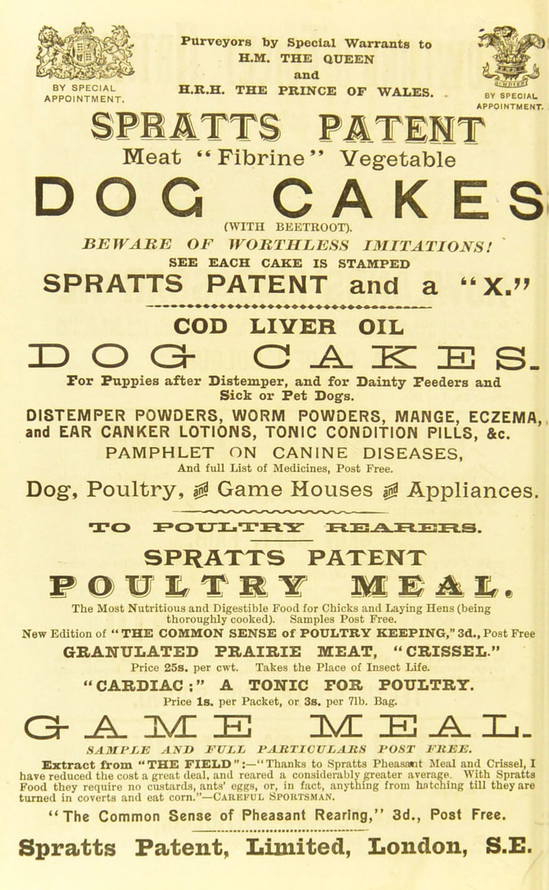 BY SPECIAL APPOINTMENT. Purveyors by Special Warrants to H.M. THE QUEEN and H.R.H. THE PRINCE OF WALES. BY 8PECIAL APPOINTMENT. Meat “Fibrine” Vegetable DOG CAKES (WITH BEETROOT). BEWARE OF WORTHLESS IMITATIONS! SEE EACH CAKE IS STAMPED SPRATTS PATENT and a “X.” COD LIVER OIL DOG G _A_ ID IE S. For Puppies after Distemper, and for Dainty Feeders and Sick or Fet Dogs. DISTEMPER POWDERS, WORM POWDERS, MANGE, ECZEMA, and EAR CANKER LOTIONS, TONIC CONDITION PILLS, &c. PAMPHLET ON CANINE DISEASES, And full List of Medicines, Post Free. Dog, Poultry, 0 Game Houses 0 Appliances. TO FOTJLTJblY REARERS. SPRATTS PATENT PQftflf lBi£, The Most Nutritious and Digestible Food for Chicks and Laying Hens (being thoroughly cooked). Samples Post Free. New Edition of “ THE COMMON SENSE of POULTRY KEEPING,” 3d., Post Free GRANULATED PRAIRIE MEAT, “CRISSEL” Price 25s. per cwt. Takes the Place of Insect Life. “ CARDIAC : ” A TONIC FOR POULTRY. Price Is. per Packet, or 3s. per 71b. Bag. GAME MEAL. SAMPLE AND FULL PARTICULARS POST FREE. Extract from “THE FIELD”:—“Thanks to Spratts Pheasamt Meal and Crissel, I have reduced the cost a great deal, and reared a considerably greater average With Spratts Food they require no custards, ants’ eggs, or, in fact, anything from hutching till they are turned in coverts and eat corn.”—Careful Sportsman. “The Common Sense of Pheasant Rearing,” 3d., Post Free. Spratts Patent, Limited, London, S.E