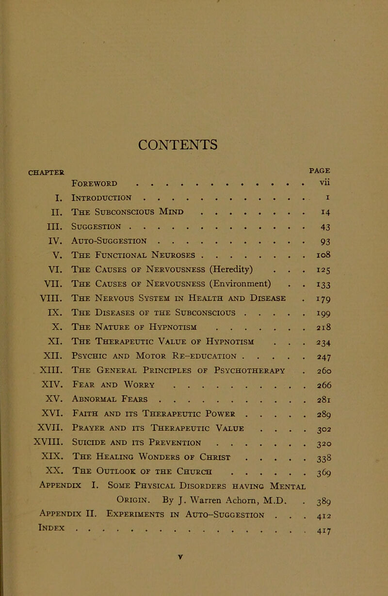 CONTENTS CHAPTER PAGE Foreword vii I. Introduction II. The Subconscious Mind III. Suggestion IV. Auto-Suggestion V. The Functional Neuroses VI. The Causes of Nervousness (Heredity) . . . VII. The Causes of Nervousness (Environment) . . VIII. The Nervous System in Health and Disease IX. The Diseases of the Subconscious X. The Nature of Hypnotism XI. The Therapeutic Value of Hypnotism XII. Psychic and Motor Re-education XIII. The General Principles of Psychotherapy XIV. Fear and Worry XV. Abnormal Fears XVI. Faith and its Therapeutic Power XVII. Prayer and its Therapeutic Value . . . . XVIII. Suicide and its Prevention XIX. The Healing Wonders of Christ XX. The Outlook of the Church Appendix I. Some Physical Disorders having Mental Origin. By J. Warren Achom, M.D. Appendix II. Experiments in Auto-Suggestion . . . Index i 14 43 93 108 125 i33 179 199 218 234 247 260 266 281 289 302 320 338 369 389 412 4i7