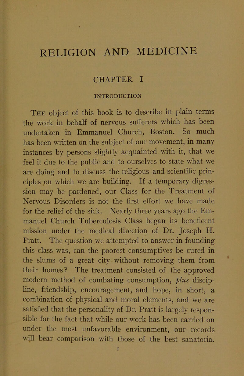CHAPTER I INTRODUCTION The object of this book is to describe in plain terms the work in behalf of nervous sufferers which has been undertaken in Emmanuel Church, Boston. So much has been written on the subject of our movement, in many instances by persons slightly acquainted with it, that we feel it due to the public and to ourselves to state what we are doing and to discuss the religious and scientific prin- ciples on which we are building. If a temporary digres- sion may be pardoned, our Class for the Treatment of Nervous Disorders is not the first effort we have made for the relief of the sick. Nearly three years ago the Em- manuel Church Tuberculosis Class began its beneficent mission under the medical direction of Dr. Joseph H. Pratt. The question we attempted to answer in founding this class was, can the poorest consumptives be cured in the slums of a great city without removing them from their homes? The treatment consisted of the approved modern method of combating consumption, plus discip- line, friendship, encouragement, and hope, in short, a combination of physical and moral elements, and we are satisfied that the personality of Dr. Pratt is largely respon- sible for the fact that while our work has been carried on under the most unfavorable environment, our records will bear comparison with those of the best sanatoria.