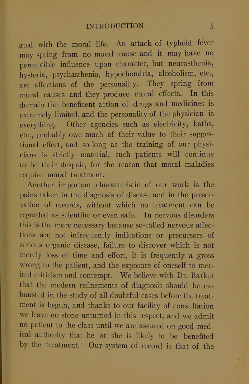 ated with the moral life. An attack of typhoid fever may spring from no moral cause and it may have no perceptible influence upon character, but neurasthenia, hysteria, psychasthenia, hypochondria, alcoholism, etc., are affections of the personality. They spring from moral causes and they produce moral effects. In this domain the beneficent action of drugs and medicines is extremely limited, and the personality of the physician is everything. Other agencies such as electricity, baths, etc., probably owe much of their value to their sugges- tional effect, and so long as the training of our physi- cians is strictly material, such patients will continue to be their despair, for the reason that moral maladies require moral treatment. Another important characteristic of our work is the pains taken in the diagnosis of disease and in the preser- vation of records, without which no treatment can be regarded as scientific or even safe. In nervous disorders this is the more necessary because so-called nervous affec- tions are not infrequently indications or precursors of serious organic disease, failure to discover which is not merely loss of time and effort, it is frequently a gross wrong to the patient, and the exposure of oneself to mer- ited criticism and contempt. We believe with Dr. Barker that the modern refinements of diagnosis should be ex- hausted in the study of all doubtful cases before the treat- ment is begun, and thanks to our facility of consultation we leave no stone unturned in this respect, and we admit no patient to the class until we are assured on good med- ical authority that he or she is likely to be benefited by the treatment. Our system of record is that of the