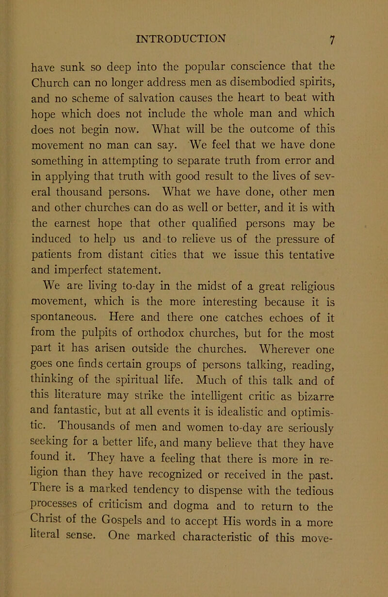 have sunk so deep into the popular conscience that the Church can no longer address men as disembodied spirits, and no scheme of salvation causes the heart to beat with hope which does not include the whole man and which does not begin now. What will be the outcome of this movement no man can say. We feel that we have done something in attempting to separate truth from error and in applying that truth with good result to the lives of sev- eral thousand persons. What we have done, other men and other churches can do as well or better, and it is with the earnest hope that other qualified persons may be induced to help us and to relieve us of the pressure of patients from distant cities that we issue this tentative and imperfect statement. We are living to-day in the midst of a great religious movement, which is the more interesting because it is spontaneous. Here and there one catches echoes of it from the pulpits of orthodox churches, but for the most part it has arisen outside the churches. Wherever one goes one finds certain groups of persons talking, reading, thinking of the spiritual life. Much of this talk and of this literature may strike the intelligent critic as bizarre and fantastic, but at all events it is idealistic and optimis- tic. Thousands of men and women to-day are seriously seeking for a better life, and many believe that they have found it. They have a feeling that there is more in re- ligion than they have recognized or received in the past. There is a marked tendency to dispense with the tedious processes of criticism and dogma and to return to the Christ of the Gospels and to accept His words in a more literal sense. One marked characteristic of this move-