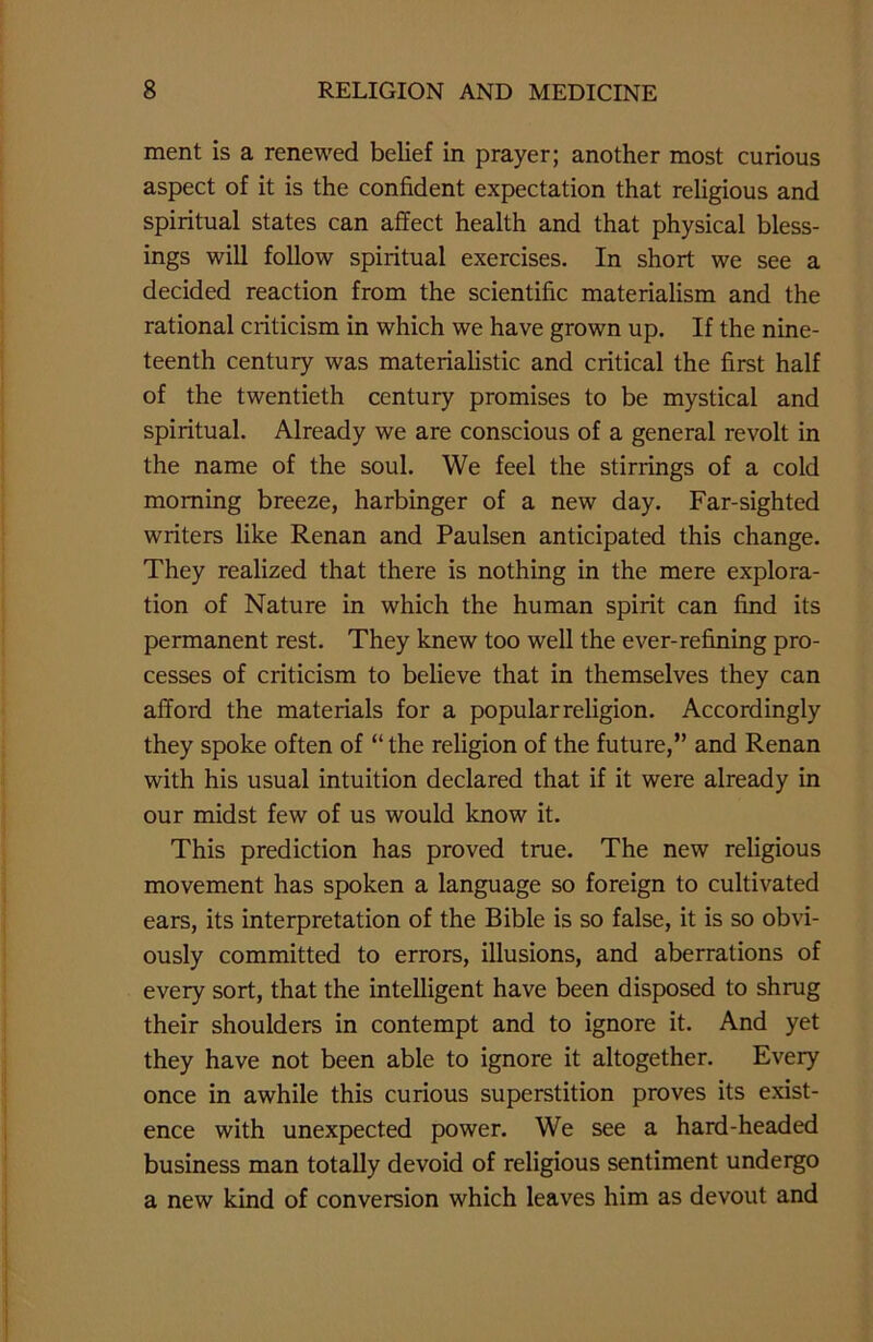 ment is a renewed belief in prayer; another most curious aspect of it is the confident expectation that religious and spiritual states can affect health and that physical bless- ings will follow spiritual exercises. In short we see a decided reaction from the scientific materialism and the rational criticism in which we have grown up. If the nine- teenth century was materialistic and critical the first half of the twentieth century promises to be mystical and spiritual. Already we are conscious of a general revolt in the name of the soul. We feel the stirrings of a cold morning breeze, harbinger of a new day. Far-sighted writers like Renan and Paulsen anticipated this change. They realized that there is nothing in the mere explora- tion of Nature in which the human spirit can find its permanent rest. They knew too well the ever-refining pro- cesses of criticism to believe that in themselves they can afford the materials for a popular religion. Accordingly they spoke often of “ the religion of the future,” and Renan with his usual intuition declared that if it were already in our midst few of us would know it. This prediction has proved true. The new religious movement has spoken a language so foreign to cultivated ears, its interpretation of the Bible is so false, it is so obvi- ously committed to errors, illusions, and aberrations of every sort, that the intelligent have been disposed to shrug their shoulders in contempt and to ignore it. And yet they have not been able to ignore it altogether. Every once in awhile this curious superstition proves its exist- ence with unexpected power. We see a hard-headed business man totally devoid of religious sentiment undergo a new kind of conversion which leaves him as devout and