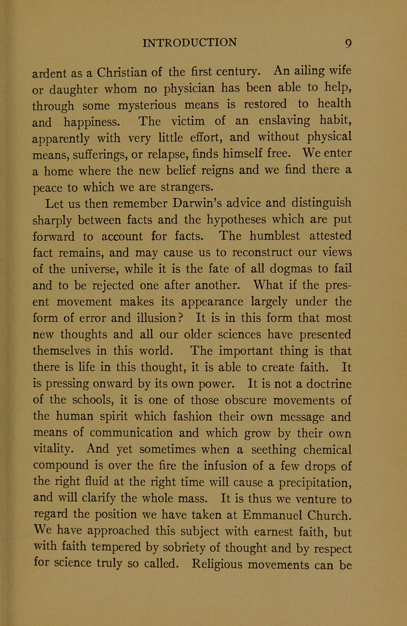 ardent as a Christian of the first century. An ailing wife or daughter whom no physician has been able to help, through some mysterious means is restored to health and happiness. The victim of an enslaving habit, apparently with very little effort, and without physical means, sufferings, or relapse, finds himself free. We enter a home where the new belief reigns and we find there a peace to which we are strangers. Let us then remember Darwin’s advice and distinguish sharply between facts and the hypotheses which are put forward to account for facts. The humblest attested fact remains, and may cause us to reconstruct our views of the universe, while it is the fate of all dogmas to fail and to be rejected one after another. What if the pres- ent movement makes its appearance largely under the form of error and illusion? It is in this form that most new thoughts and all our older sciences have presented themselves in this world. The important thing is that there is life in this thought, it is able to create faith. It is pressing onward by its own power. It is not a doctrine of the schools, it is one of those obscure movements of the human spirit which fashion their own message and means of communication and which grow by their own vitality. And yet sometimes when a seething chemical compound is over the fire the infusion of a few drops of the right fluid at the right time will cause a precipitation, and will clarify the whole mass. It is thus we venture to regard the position we have taken at Emmanuel Church. We have approached this subject with earnest faith, but with faith tempered by sobriety of thought and by respect for science truly so called. Religious movements can be