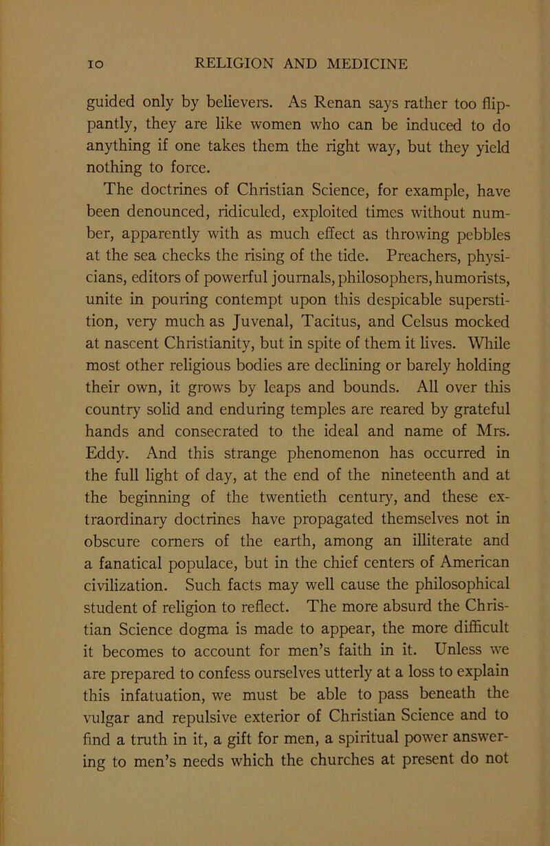 guided only by believers. As Renan says rather too flip- pantly, they are like women who can be induced to do anything if one takes them the right way, but they yield nothing to force. The doctrines of Christian Science, for example, have been denounced, ridiculed, exploited times without num- ber, apparently with as much effect as throwing pebbles at the sea checks the rising of the tide. Preachers, physi- cians, editors of powerful journals, philosophers, humorists, unite in pouring contempt upon this despicable supersti- tion, very much as Juvenal, Tacitus, and Celsus mocked at nascent Christianity, but in spite of them it lives. While most other religious bodies are declining or barely holding their own, it grows by leaps and bounds. All over this country solid and enduring temples are reared by grateful hands and consecrated to the ideal and name of Mrs. Eddy. And this strange phenomenon has occurred in the full light of day, at the end of the nineteenth and at the beginning of the twentieth century, and these ex- traordinary doctrines have propagated themselves not in obscure corners of the earth, among an illiterate and a fanatical populace, but in the chief centers of American civilization. Such facts may well cause the philosophical student of religion to reflect. The more absurd the Chris- tian Science dogma is made to appear, the more difficult it becomes to account for men’s faith in it. Unless we are prepared to confess ourselves utterly at a loss to explain this infatuation, we must be able to pass beneath the vulgar and repulsive exterior of Christian Science and to find a truth in it, a gift for men, a spiritual power answer- ing to men’s needs which the churches at present do not