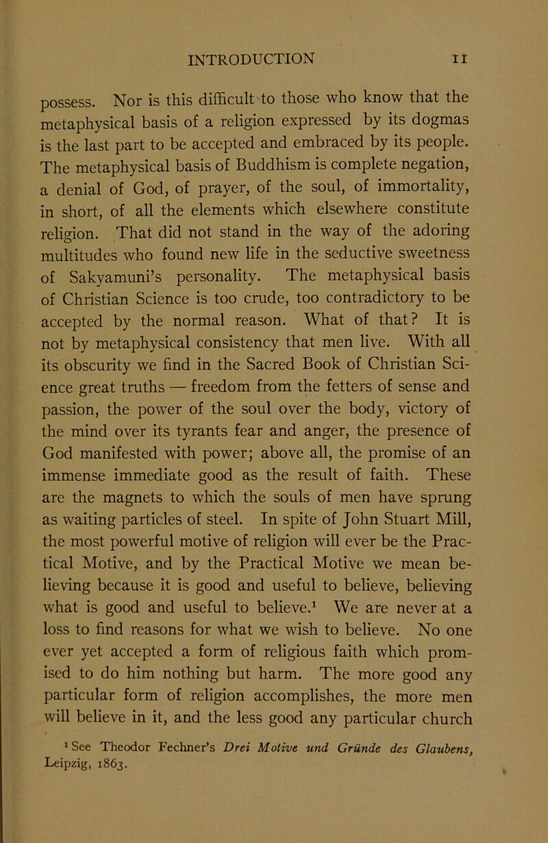 possess. Nor is this difficult to those who know that the metaphysical basis of a religion expressed by its dogmas is the last part to be accepted and embraced by its people. The metaphysical basis of Buddhism is complete negation, a denial of God, of prayer, of the soul, of immortality, in short, of all the elements which elsewhere constitute religion. That did not stand in the way of the adoring multitudes who found new life in the seductive sweetness of Sakyamuni’s personality. The metaphysical basis of Christian Science is too crude, too contradictory to be accepted by the normal reason. What of that? It is not by metaphysical consistency that men live. With all its obscurity we find in the Sacred Book of Christian Sci- ence great truths — freedom from the fetters of sense and passion, the power of the soul over the body, victory of the mind over its tyrants fear and anger, the presence of God manifested with power; above all, the promise of an immense immediate good as the result of faith. These are the magnets to which the souls of men have sprung as waiting particles of steel. In spite of John Stuart Mill, the most powerful motive of religion will ever be the Prac- tical Motive, and by the Practical Motive we mean be- lieving because it is good and useful to believe, believing what is good and useful to believe.1 We are never at a loss to find reasons for what we wish to believe. No one ever yet accepted a form of religious faith which prom- ised to do him nothing but harm. The more good any particular form of religion accomplishes, the more men will believe in it, and the less good any particular church 1 See Theodor Fechner’s Drei Motive und Griinde des Glanbens, Leipzig, 1863.