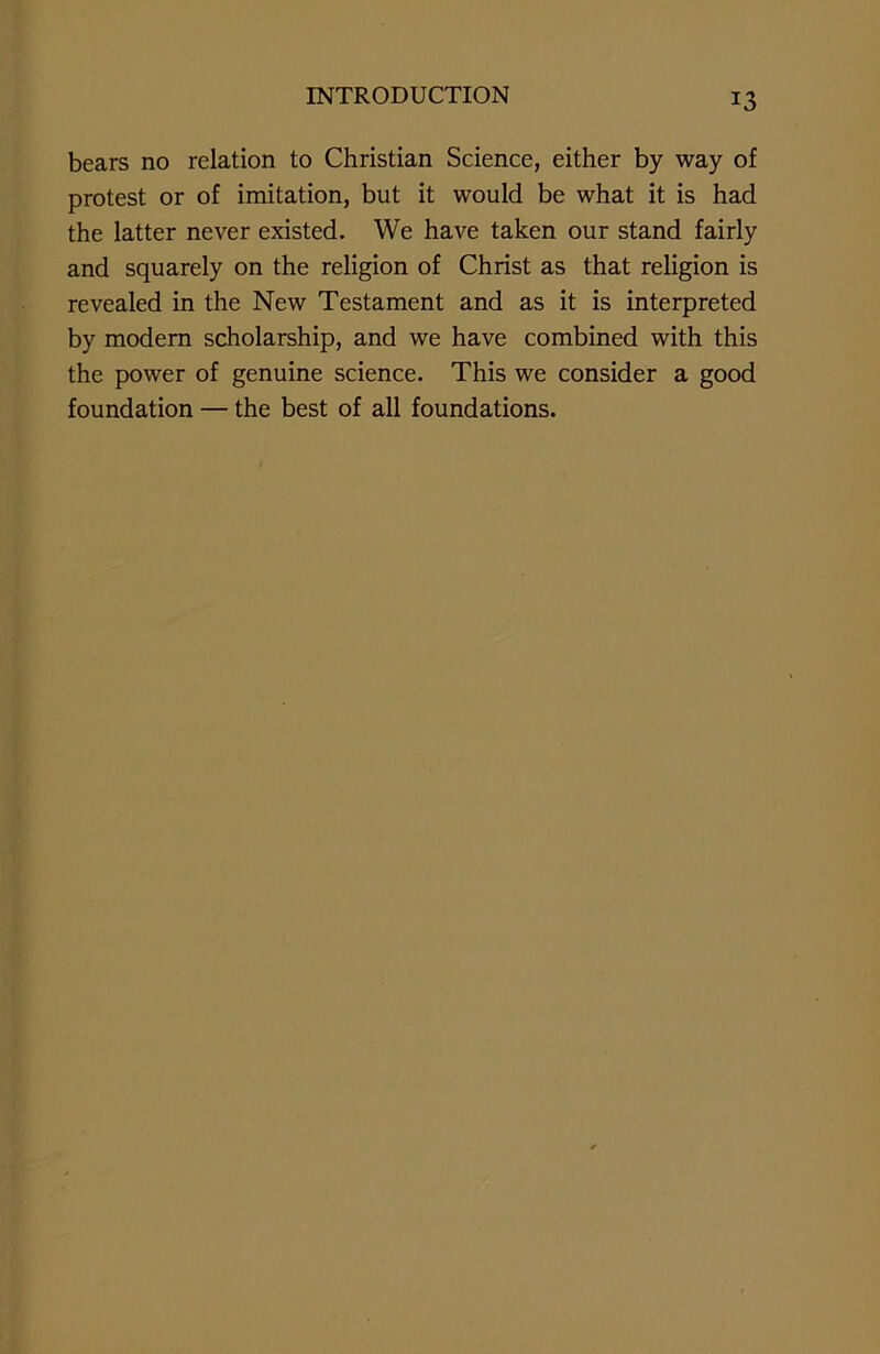 bears no relation to Christian Science, either by way of protest or of imitation, but it would be what it is had the latter never existed. We have taken our stand fairly and squarely on the religion of Christ as that religion is revealed in the New Testament and as it is interpreted by modern scholarship, and we have combined with this the power of genuine science. This we consider a good foundation — the best of all foundations.