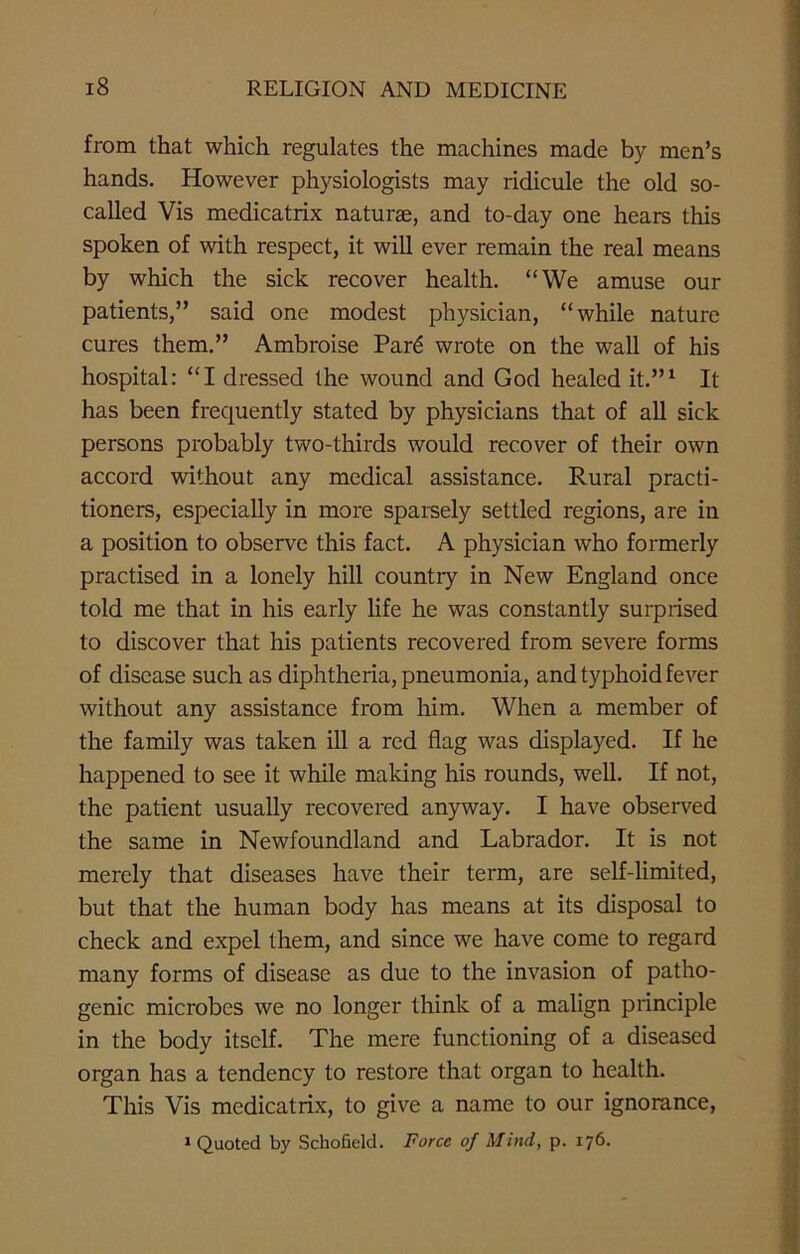 from that which regulates the machines made by men’s hands. However physiologists may ridicule the old so- called Vis medicatrix naturae, and to-day one hears this spoken of with respect, it will ever remain the real means by which the sick recover health. “We amuse our patients,” said one modest physician, “while nature cures them.” Ambroise Par6 wrote on the wall of his hospital: “I dressed the wound and God healed it.”1 It has been frequently stated by physicians that of all sick persons probably two-thirds would recover of their own accord without any medical assistance. Rural practi- tioners, especially in more sparsely settled regions, are in a position to observe this fact. A physician who formerly practised in a lonely hill countiy in New England once told me that in his early life he was constantly surprised to discover that his patients recovered from severe forms of disease such as diphtheria, pneumonia, and typhoid fever without any assistance from him. When a member of the family was taken ill a red flag was displayed. If he happened to see it while making his rounds, well. If not, the patient usually recovered anyway. I have observed the same in Newfoundland and Labrador. It is not merely that diseases have their term, are self-limited, but that the human body has means at its disposal to check and expel them, and since we have come to regard many forms of disease as due to the invasion of patho- genic microbes we no longer think of a malign principle in the body itself. The mere functioning of a diseased organ has a tendency to restore that organ to health. This Vis medicatrix, to give a name to our ignorance,