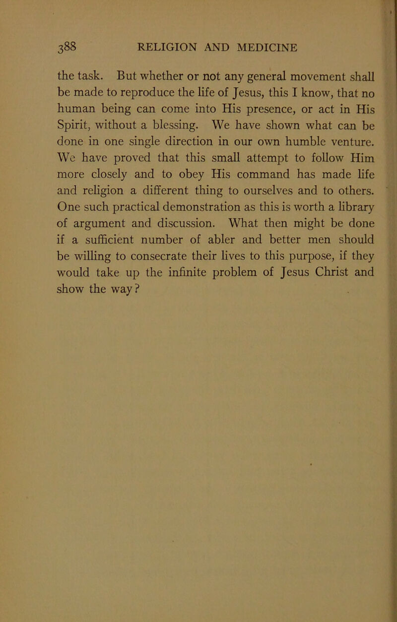 the task. But whether or not any general movement shall be made to reproduce the life of Jesus, this I know, that no human being can come into His presence, or act in His Spirit, without a blessing. We have shown what can be done in one single direction in our own humble venture. We have proved that this small attempt to follow Him more closely and to obey His command has made life and religion a different thing to ourselves and to others. One such practical demonstration as this is worth a library of argument and discussion. What then might be done if a sufficient number of abler and better men should be willing to consecrate their lives to this purpose, if they would take up the infinite problem of Jesus Christ and show the way?