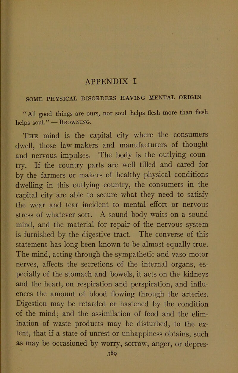 APPENDIX I SOME PHYSICAL DISORDERS HAVING MENTAL ORIGIN “All good things are ours, nor soul helps flesh more than flesh helps soul.” — Browning. The mind is the capital city where the consumers dwell, those law-makers and manufacturers of thought and nervous impulses. The body is the outlying coun- try. If the country parts are well tilled and cared for by the farmers or makers of healthy physical conditions dwelling in this outlying country, the consumers in the capital city are able to secure what they need to satisfy the wear and tear incident to mental effort or nervous stress of whatever sort. A sound body waits on a sound mind, and the material for repair of the nervous system is furnished by the digestive tract. The converse of this statement has long been known to be almost equally true. The mind, acting through the sympathetic and vaso-motor nerves, affects the secretions of the internal organs, es- pecially of the stomach and bowels, it acts on the kidneys and the heart, on respiration and perspiration, and influ- ences the amount of blood flowing through the arteries. Digestion may be retarded or hastened by the condition of the mind; and the assimilation of food and the elim- ination of waste products may be disturbed, to the ex- tent, that if a state of unrest or unhappiness obtains, such as may be occasioned by worry, sorrow, anger, or depres-