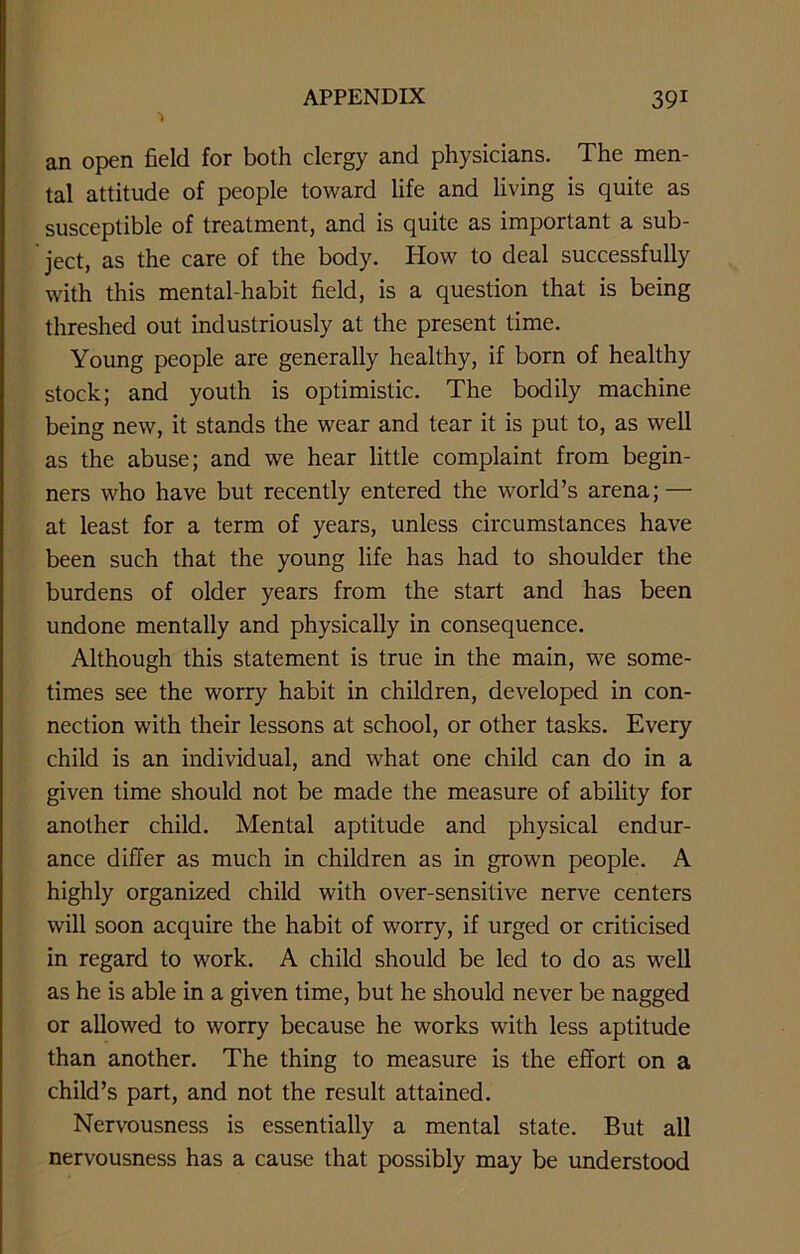 an open field for both clergy and physicians. The men- tal attitude of people toward life and living is quite as susceptible of treatment, and is quite as important a sub- ject, as the care of the body. How to deal successfully with this mental-habit field, is a question that is being threshed out industriously at the present time. Young people are generally healthy, if born of healthy stock; and youth is optimistic. The bodily machine being new, it stands the wear and tear it is put to, as well as the abuse; and we hear little complaint from begin- ners who have but recently entered the world’s arena; — at least for a term of years, unless circumstances have been such that the young life has had to shoulder the burdens of older years from the start and has been undone mentally and physically in consequence. Although this statement is true in the main, we some- times see the worry habit in children, developed in con- nection with their lessons at school, or other tasks. Every child is an individual, and what one child can do in a given time should not be made the measure of ability for another child. Mental aptitude and physical endur- ance differ as much in children as in grown people. A highly organized child with over-sensitive nerve centers will soon acquire the habit of worry, if urged or criticised in regard to work. A child should be led to do as well as he is able in a given time, but he should never be nagged or allowed to worry because he works with less aptitude than another. The thing to measure is the effort on a child’s part, and not the result attained. Nervousness is essentially a mental state. But all nervousness has a cause that possibly may be understood