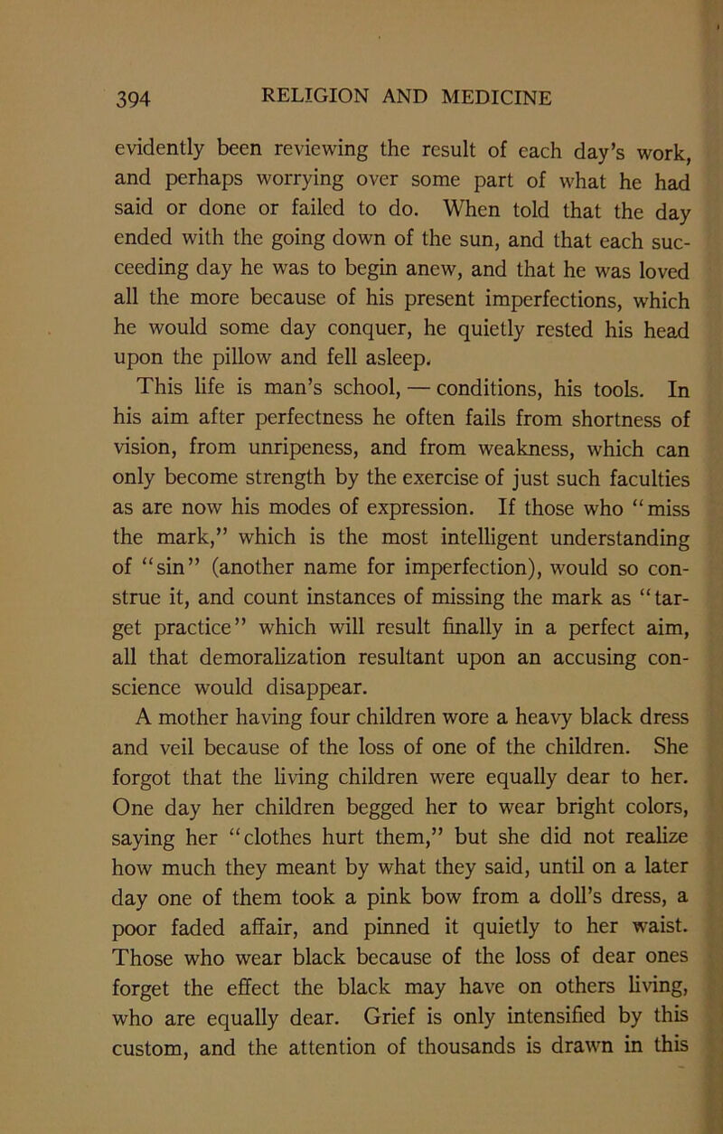 evidently been reviewing the result of each day’s work, and perhaps worrying over some part of what he had said or done or failed to do. When told that the day ended with the going down of the sun, and that each suc- ceeding day he was to begin anew, and that he was loved all the more because of his present imperfections, which he would some day conquer, he quietly rested his head upon the pillow and fell asleep. This life is man’s school, — conditions, his tools. In his aim after perfectness he often fails from shortness of vision, from unripeness, and from weakness, which can only become strength by the exercise of just such faculties as are now his modes of expression. If those who “miss the mark,” which is the most intelligent understanding of “sin” (another name for imperfection), would so con- strue it, and count instances of missing the mark as “tar- get practice” which will result finally in a perfect aim, all that demoralization resultant upon an accusing con- science would disappear. A mother having four children wore a heavy black dress and veil because of the loss of one of the children. She forgot that the living children were equally dear to her. One day her children begged her to wear bright colors, saying her “clothes hurt them,” but she did not realize how much they meant by what they said, until on a later day one of them took a pink bow from a doll’s dress, a poor faded affair, and pinned it quietly to her waist. Those who wear black because of the loss of dear ones forget the effect the black may have on others living, who are equally dear. Grief is only intensified by this custom, and the attention of thousands is drawn in this