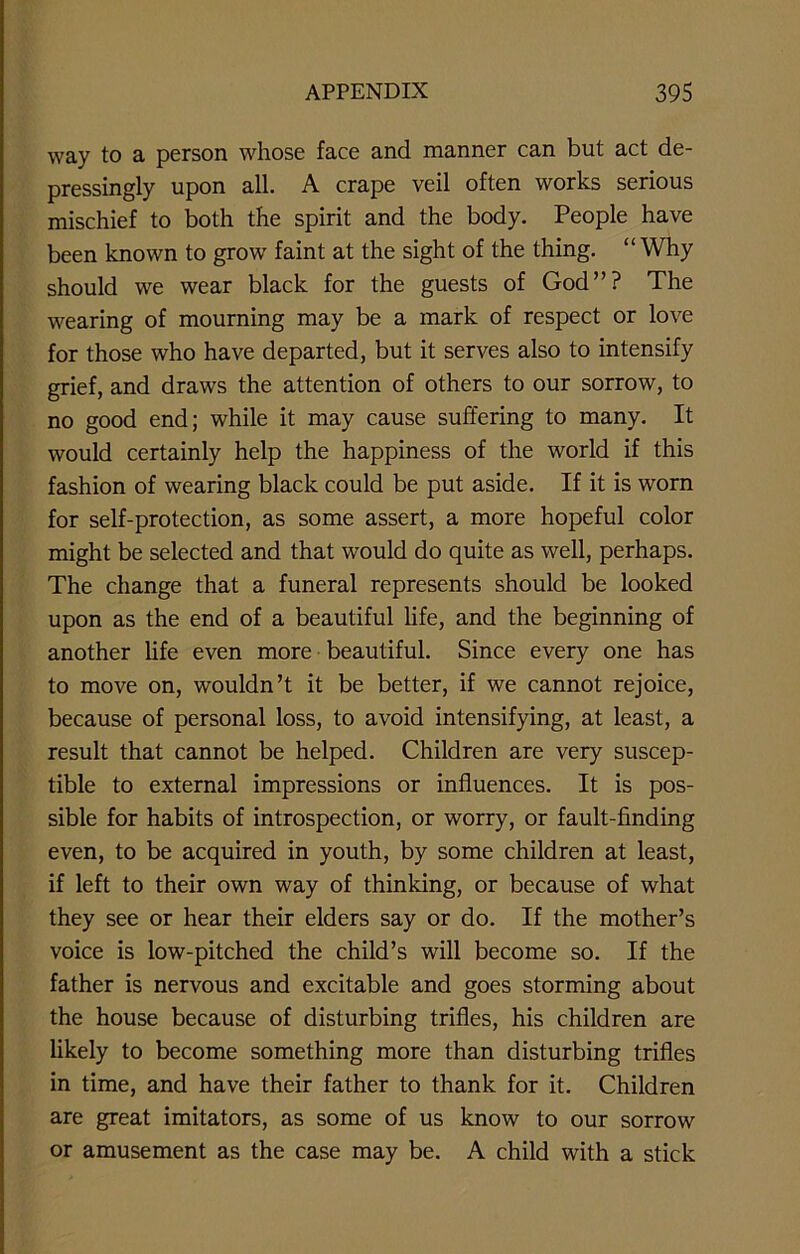 way to a person whose face and manner can but act de- pressingly upon all. A crape veil often works serious mischief to both the spirit and the body. People have been known to grow faint at the sight of the thing. “Why should we wear black for the guests of God”? The wearing of mourning may be a mark of respect or love for those who have departed, but it serves also to intensify grief, and draws the attention of others to our sorrow, to no good end; while it may cause suffering to many. It would certainly help the happiness of the world if this fashion of wearing black could be put aside. If it is worn for self-protection, as some assert, a more hopeful color might be selected and that would do quite as well, perhaps. The change that a funeral represents should be looked upon as the end of a beautiful life, and the beginning of another life even more beautiful. Since every one has to move on, wouldn’t it be better, if we cannot rejoice, because of personal loss, to avoid intensifying, at least, a result that cannot be helped. Children are very suscep- tible to external impressions or influences. It is pos- sible for habits of introspection, or worry, or fault-finding even, to be acquired in youth, by some children at least, if left to their own way of thinking, or because of what they see or hear their elders say or do. If the mother’s voice is low-pitched the child’s will become so. If the father is nervous and excitable and goes storming about the house because of disturbing trifles, his children are likely to become something more than disturbing trifles in time, and have their father to thank for it. Children are great imitators, as some of us know to our sorrow or amusement as the case may be. A child with a stick