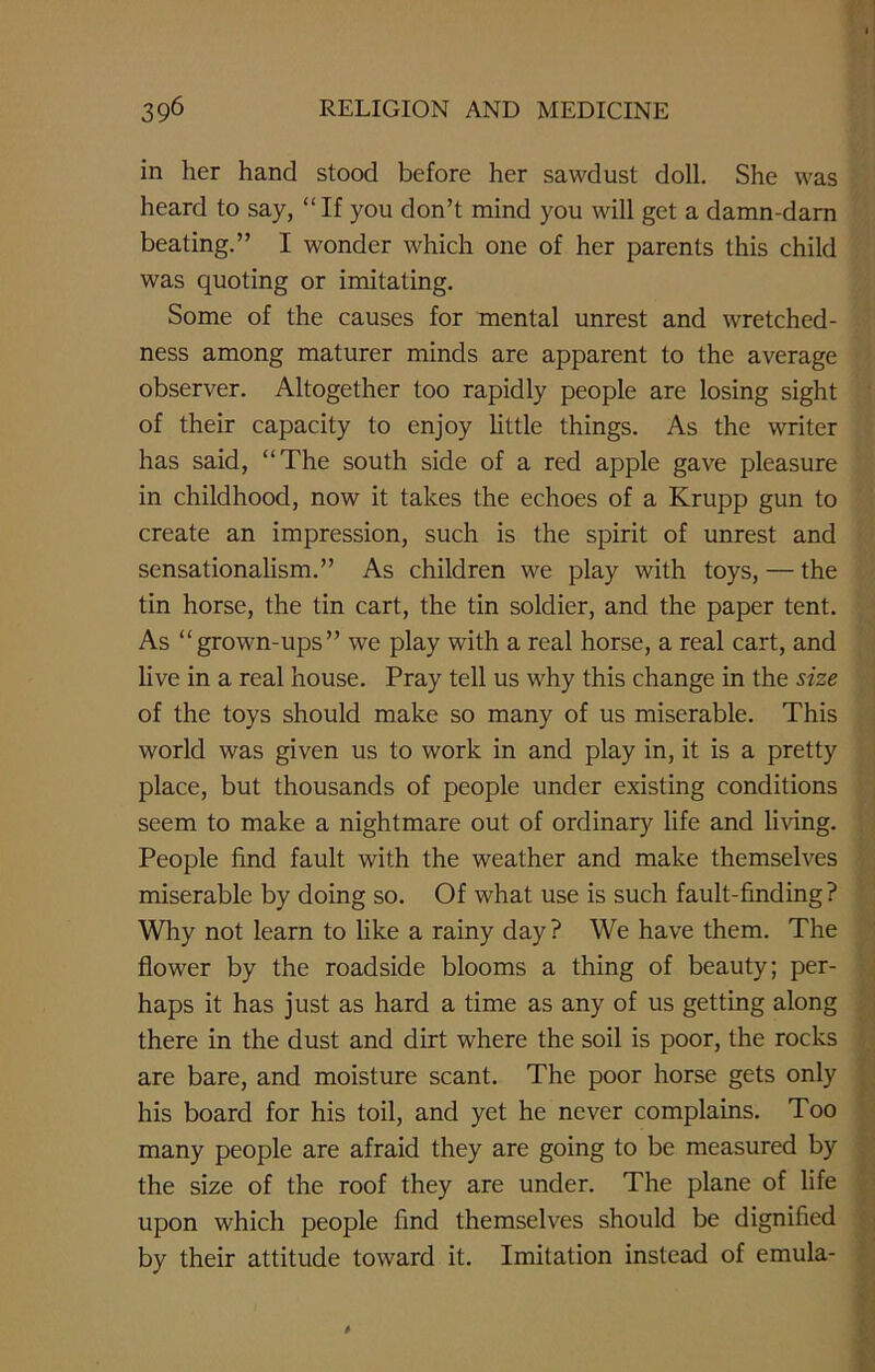 in her hand stood before her sawdust doll. She was heard to say, “If you don’t mind you will get a damn-darn beating.” I wonder which one of her parents this child was quoting or imitating. Some of the causes for mental unrest and wretched- ness among maturer minds are apparent to the average observer. Altogether too rapidly people are losing sight of their capacity to enjoy little things. As the writer has said, “The south side of a red apple gave pleasure in childhood, now it takes the echoes of a Krupp gun to create an impression, such is the spirit of unrest and sensationalism.” As children we play with toys, — the tin horse, the tin cart, the tin soldier, and the paper tent. As “grown-ups” we play with a real horse, a real cart, and live in a real house. Pray tell us why this change in the size of the toys should make so many of us miserable. This world was given us to work in and play in, it is a pretty place, but thousands of people under existing conditions seem to make a nightmare out of ordinary life and living. People find fault with the weather and make themselves miserable by doing so. Of what use is such fault-finding ? Why not learn to like a rainy day? We have them. The flower by the roadside blooms a thing of beauty; per- haps it has just as hard a time as any of us getting along there in the dust and dirt where the soil is poor, the rocks are bare, and moisture scant. The poor horse gets only his board for his toil, and yet he never complains. Too many people are afraid they are going to be measured by the size of the roof they are under. The plane of life upon which people find themselves should be dignified by their attitude toward it. Imitation instead of emula-