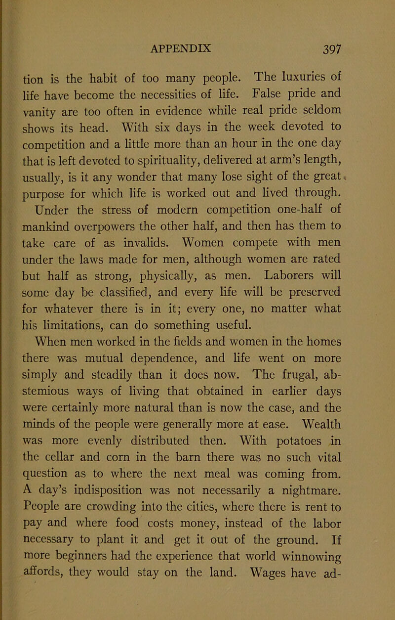 tion is the habit of too many people. The luxuries of life have become the necessities of life. False pride and vanity are too often in evidence while real pride seldom shows its head. With six days in the week devoted to competition and a little more than an hour in the one day that is left devoted to spirituality, delivered at arm’s length, usually, is it any wonder that many lose sight of the great purpose for which life is worked out and lived through. Under the stress of modern competition one-half of mankind overpowers the other half, and then has them to take care of as invalids. Women compete with men under the laws made for men, although women are rated but half as strong, physically, as men. Laborers will some day be classified, and every life will be preserved for whatever there is in it; every one, no matter what his limitations, can do something useful. When men worked in the fields and women in the homes there was mutual dependence, and life went on more simply and steadily than it does now. The frugal, ab- stemious ways of living that obtained in earlier days were certainly more natural than is now the case, and the minds of the people were generally more at ease. Wealth was more evenly distributed then. With potatoes in the cellar and corn in the barn there was no such vital question as to where the next meal was coming from. A day’s indisposition was not necessarily a nightmare. People are crowding into the cities, where there is rent to pay and where food costs money, instead of the labor necessary to plant it and get it out of the ground. If more beginners had the experience that world winnowing affords, they would stay on the land. Wages have ad-