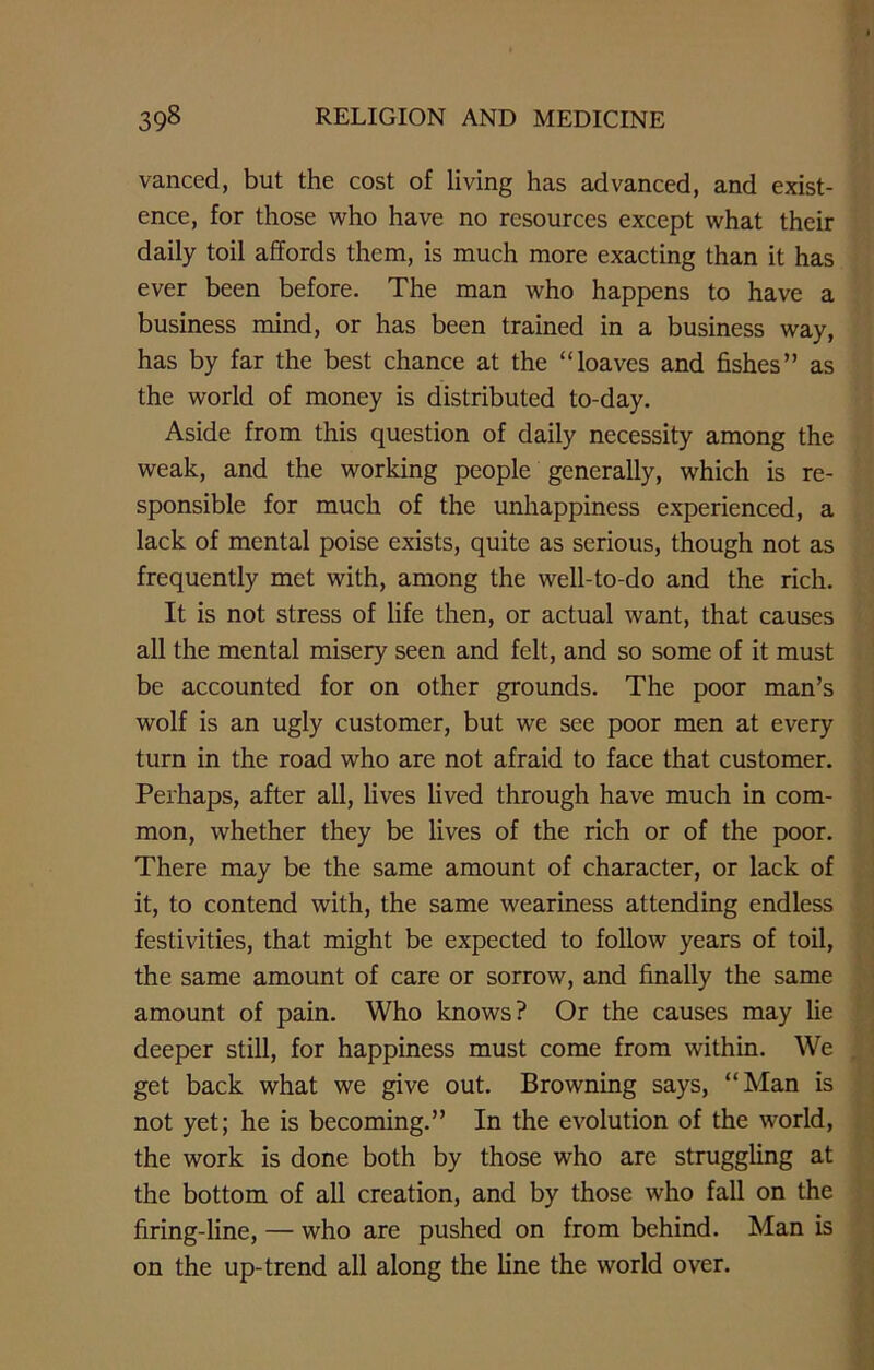 vanced, but the cost of living has advanced, and exist- ence, for those who have no resources except what their daily toil affords them, is much more exacting than it has ever been before. The man who happens to have a business mind, or has been trained in a business way, has by far the best chance at the “loaves and fishes” as the world of money is distributed to-day. Aside from this question of daily necessity among the weak, and the working people generally, which is re- sponsible for much of the unhappiness experienced, a lack of mental poise exists, quite as serious, though not as frequently met with, among the well-to-do and the rich. It is not stress of life then, or actual want, that causes all the mental misery seen and felt, and so some of it must be accounted for on other grounds. The poor man’s wolf is an ugly customer, but we see poor men at every turn in the road who are not afraid to face that customer. Perhaps, after all, lives lived through have much in com- mon, whether they be lives of the rich or of the poor. There may be the same amount of character, or lack of it, to contend with, the same weariness attending endless festivities, that might be expected to follow years of toil, the same amount of care or sorrow, and finally the same amount of pain. Who knows? Or the causes may lie deeper still, for happiness must come from within. We get back what we give out. Browning says, “Man is not yet; he is becoming.” In the evolution of the world, the work is done both by those who arc struggling at the bottom of all creation, and by those who fall on the firing-line, — who are pushed on from behind. Man is on the up-trend all along the line the world over.