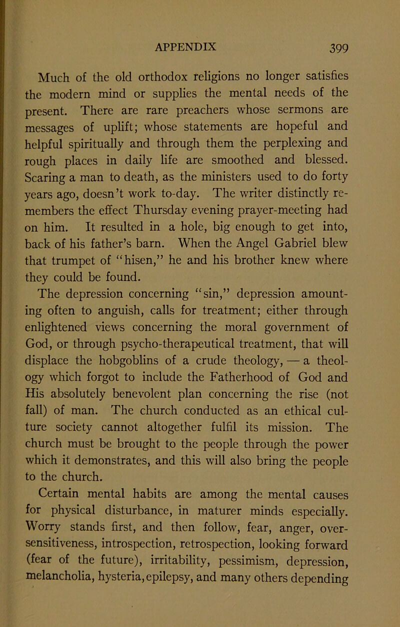 Much of the old orthodox religions no longer satisfies the modern mind or supplies the mental needs of the present. There are rare preachers whose sermons are messages of uplift; whose statements are hopeful and helpful spiritually and through them the perplexing and rough places in daily life are smoothed and blessed. Scaring a man to death, as the ministers used to do forty years ago, doesn’t work to-day. The writer distinctly re- members the effect Thursday evening prayer-meeting had on him. It resulted in a hole, big enough to get into, back of his father’s barn. When the Angel Gabriel blew that trumpet of “hisen,” he and his brother knew where they could be found. The depression concerning “sin,” depression amount- ing often to anguish, calls for treatment; either through enlightened views concerning the moral government of God, or through psycho-therapeutical treatment, that will displace the hobgoblins of a crude theology, — a theol- ogy which forgot to include the Fatherhood of God and His absolutely benevolent plan concerning the rise (not fall) of man. The church conducted as an ethical cul- ture society cannot altogether fulfil its mission. The church must be brought to the people through the power which it demonstrates, and this will also bring the people to the church. Certain mental habits are among the mental causes for physical disturbance, in maturer minds especially. Worry stands first, and then follow, fear, anger, over- sensitiveness, introspection, retrospection, looking forward (fear of the future), irritability, pessimism, depression, melancholia, hysteria, epilepsy, and many others depending