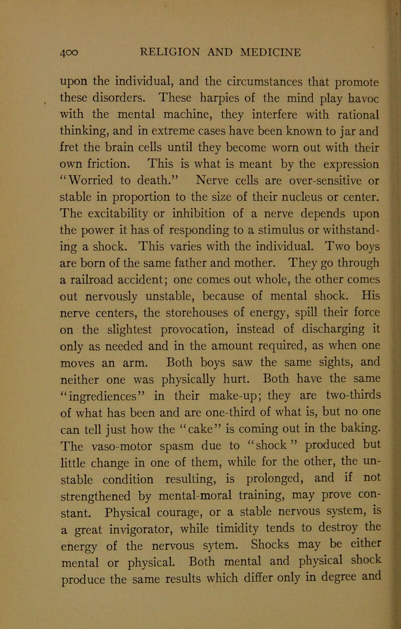 upon the individual, and the circumstances that promote these disorders. These harpies of the mind play havoc with the mental machine, they interfere with rational thinking, and in extreme cases have been known to jar and fret the brain cells until they become worn out with their own friction. This is what is meant by the expression “Worried to death.” Nerve cells are over-sensitive or stable in proportion to the size of their nucleus or center. The excitability or inhibition of a nerve depends upon the power it has of responding to a stimulus or withstand- ing a shock. This varies with the individual. Two boys are born of the same father and mother. They go through a railroad accident; one comes out whole, the other comes out nervously unstable, because of mental shock. His nerve centers, the storehouses of energy, spill their force on the slightest provocation, instead of discharging it only as needed and in the amount required, as when one moves an arm. Both boys saw the same sights, and neither one was physically hurt. Both have the same “ingrediences” in their make-up; they are two-thirds of what has been and are one-third of what is, but no one can tell just how the “cake” is coming out in the baking. The vaso-motor spasm due to “shock” produced but little change in one of them, while for the other, the un- stable condition resulting, is prolonged, and if not strengthened by mental-moral training, may prove con- stant. Physical courage, or a stable nervous system, is a great invigorator, while timidity tends to destroy the energy of the nervous sytem. Shocks may be either mental or physical. Both mental and physical shock produce the same results which differ only in degree and