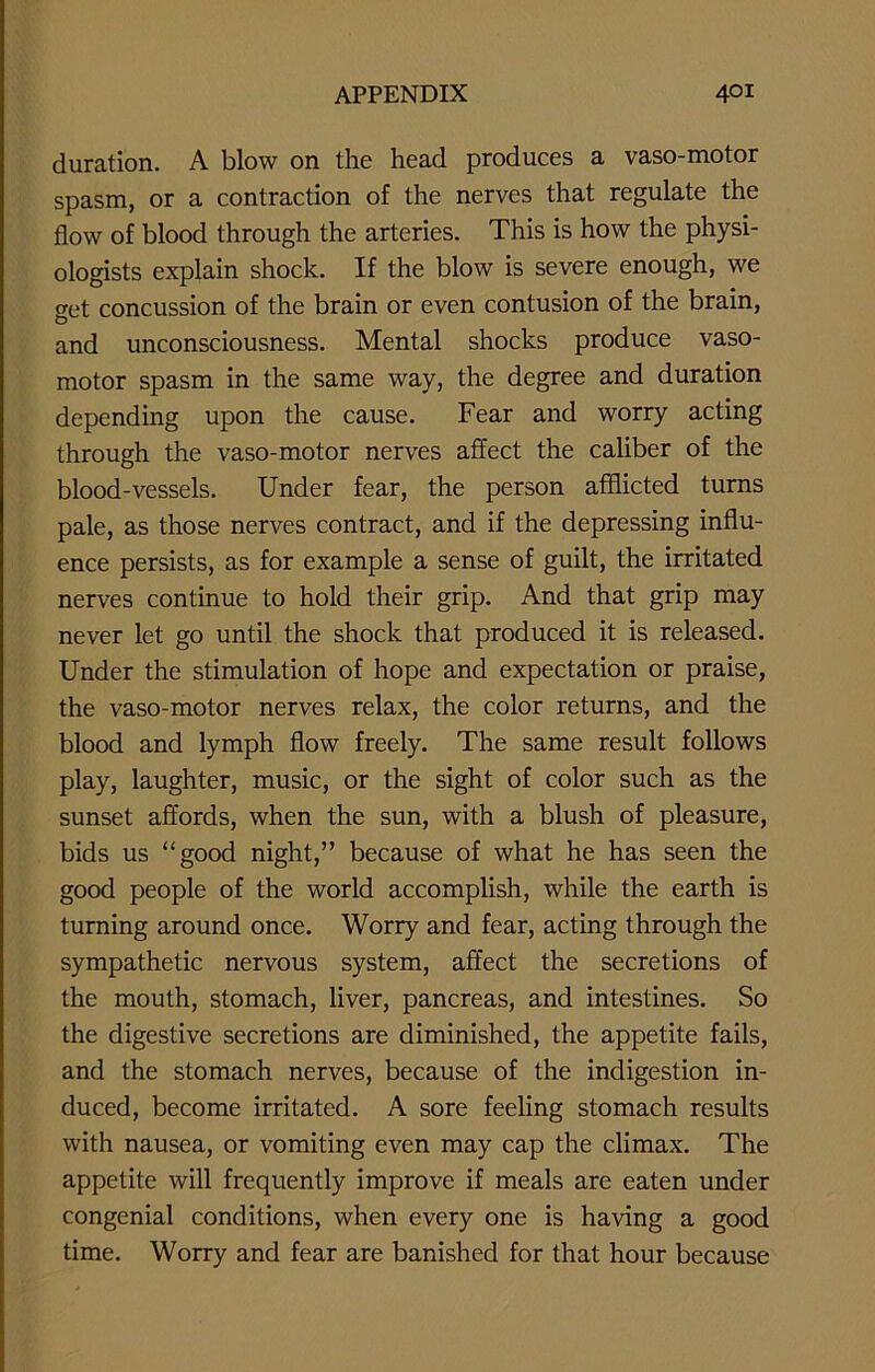 duration. A blow on the head produces a vaso-motor spasm, or a contraction of the nerves that regulate the flow of blood through the arteries. This is how the physi- ologists explain shock. If the blow is severe enough, we get concussion of the brain or even contusion of the brain, and unconsciousness. Mental shocks produce vaso- motor spasm in the same way, the degree and duration depending upon the cause. Fear and worry acting through the vaso-motor nerves affect the caliber of the blood-vessels. Under fear, the person afflicted turns pale, as those nerves contract, and if the depressing influ- ence persists, as for example a sense of guilt, the irritated nerves continue to hold their grip. And that grip may never let go until the shock that produced it is released. Under the stimulation of hope and expectation or praise, the vaso-motor nerves relax, the color returns, and the blood and lymph flow freely. The same result follows play, laughter, music, or the sight of color such as the sunset affords, when the sun, with a blush of pleasure, bids us “good night,” because of what he has seen the good people of the world accomplish, while the earth is turning around once. Worry and fear, acting through the sympathetic nervous system, affect the secretions of the mouth, stomach, liver, pancreas, and intestines. So the digestive secretions are diminished, the appetite fails, and the stomach nerves, because of the indigestion in- duced, become irritated. A sore feeling stomach results with nausea, or vomiting even may cap the climax. The appetite will frequently improve if meals are eaten under congenial conditions, when every one is having a good time. Worry and fear are banished for that hour because