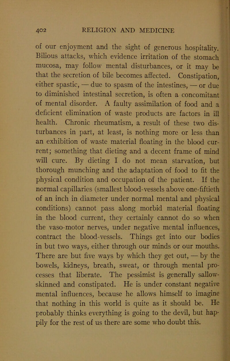 of our enjoyment and the sight of generous hospitality. Bilious attacks, which evidence irritation of the stomach mucosa, may follow mental disturbances, or it may be that the secretion of bile becomes affected. Constipation, either spastic, — due to spasm of the intestines, — or due to diminished intestinal secretion, is often a concomitant of mental disorder. A faulty assimilation of food and a deficient elimination of waste products are factors in ill health. Chronic rheumatism, a result of these two dis- turbances in part, at least, is nothing more or less than an exhibition of waste material floating in the blood cur- rent; something that dieting and a decent frame of mind will cure. By dieting I do not mean starvation, but thorough munching and the adaptation of food to fit the physical condition and occupation of the patient. If the normal capillaries (smallest blood-vessels above one-fiftieth of an inch in diameter under normal mental and physical conditions) cannot pass along morbid material floating in the blood current, they certainly cannot do so when the vaso-motor nerves, under negative mental influences, contract the blood-vessels. Things get into our bodies in but two ways, either through our minds or our mouths. There are but five ways by which they get out, — by the bowels, kidneys, breath, sweat, or through mental pro- cesses that liberate. The pessimist is generally sallow- skinned and constipated. He is under constant negative mental influences, because he allows himself to imagine that nothing in this world is quite as it should be. He probably thinks everything is going to the devil, but hap- pily for the rest of us there are some who doubt this.