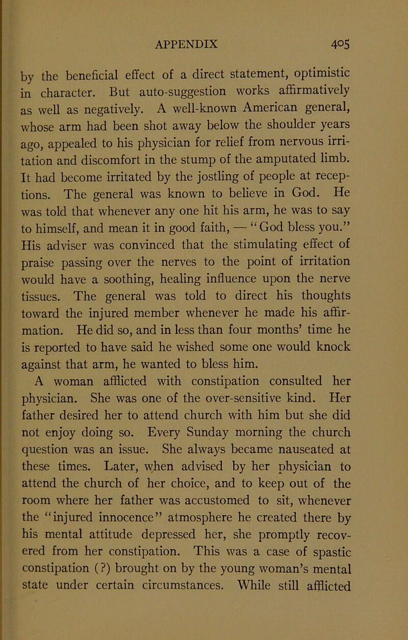 by the beneficial effect of a direct statement, optimistic in character. But auto-suggestion works affirmatively as well as negatively. A well-known American general, whose arm had been shot away below the shoulder years ago, appealed to his physician for relief from nervous irri- tation and discomfort in the stump of the amputated limb. It had become irritated by the jostling of people at recep- tions. The general was known to believe in God. He was told that whenever any one hit his arm, he was to say to himself, and mean it in good faith, — “ God bless you.” His adviser was convinced that the stimulating effect of praise passing over the nerves to the point of irritation would have a soothing, healing influence upon the nerve tissues. The general was told to direct his thoughts toward the injured member whenever he made his affir- mation. He did so, and in less than four months’ time he is reported to have said he wished some one would knock against that arm, he wanted to bless him. A woman afflicted with constipation consulted her physician. She was one of the over-sensitive kind. Her father desired her to attend church with him but she did not enjoy doing so. Every Sunday morning the church question was an issue. She always became nauseated at these times. Later, when advised by her physician to attend the church of her choice, and to keep out of the room where her father was accustomed to sit, whenever the “injured innocence” atmosphere he created there by his mental attitude depressed her, she promptly recov- ered from her constipation. This was a case of spastic constipation (?) brought on by the young woman’s mental state under certain circumstances. While still afflicted